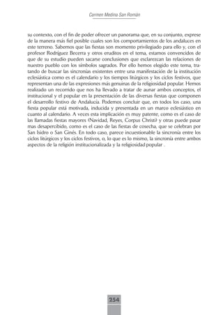 Carmen Medina San Román



su contexto, con el fin de poder ofrecer un panorama que, en su conjunto, exprese
de la manera más fiel posible cuales son los comportamientos de los andaluces en
este terreno. Sabemos que las fiestas son momento privilegiado para ello y, con el
profesor Rodríguez Becerra y otros eruditos en el tema, estamos convencidos de
que de su estudio pueden sacarse conclusiones que esclarezcan las relaciones de
nuestro pueblo con los símbolos sagrados. Por ello hemos elegido este tema, tra-
tando de buscar las sincronías existentes entre una manifestación de la institución
eclesiástica como es el calendario y los tiempos litúrgicos y los ciclos festivos, que
representan una de las expresiones más genuinas de la religiosidad popular. Hemos
realizado un recorrido que nos ha llevado a tratar de aunar ambos conceptos, el
institucional y el popular en la presentación de las diversas fiestas que componen
el desarrollo festivo de Andalucía. Podemos concluir que, en todos los caso, una
fiesta popular está motivada, inducida y presentada en un marco eclesiástico en
cuanto al calendario. A veces esta implicación es muy patente, como es el caso de
las llamadas fiestas mayores (Navidad, Reyes, Corpus Christi) y otras puede pasar
mas desapercibido, como es el caso de las fiestas de cosecha, que se celebran por
San Isidro o San Ginés. En todo caso, parece incuestionable la sincronía entre los
ciclos litúrgicos y los ciclos festivos, o, lo que es lo mismo, la sincronía entre ambos
aspectos de la religión institucionalizada y la religiosidad popular .




                                         254
 