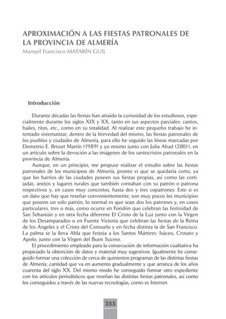 APROXIMACIÓN A LAS FIESTAS PATRONALES DE
LA PROVINCIA DE ALMERÍA
Manuel Francisco MATARÍN GUIL




  Introducción

     Durante décadas las fiestas han atraído la curiosidad de los estudiosos, espe-
cialmente durante los siglos XIX y XX, tanto en sus aspectos parciales: cantos,
bailes, ritos, etc., como en su totalidad. Al realizar este pequeño trabajo he in-
tentado sistematizar, dentro de la brevedad del mismo, las fiestas patronales de
los pueblos y ciudades de Almería, para ello he seguido las líneas marcadas por
Demetrio E. Brisset Martín (1989) y yo mismo junto con Julia Abad (2001), en
un artículo sobre la devoción a las imágenes de los santocristos patronales en la
provincia de Almería.
     Aunque, en un principio, me propuse realizar el estudio sobre las fiestas
patronales de los municipios de Almería, pronto vi que se quedaría corto, ya
que los barrios de las ciudades poseen sus fiestas propias, así como las corti-
jadas, anejos y lugares rurales que también contaban con su patrón o patrona
respectivos y, en casos muy concretos, hasta dos y tres copatrones. Este si es
un dato que hay que reseñar convenientemente, son muy pocos los municipios
que poseen un solo patrón, lo normal es que sean dos los patrones y, en casos
particulares, tres o más, como ocurre en Fondón que celebran las festividad de
San Sebastián y en otra fecha diferente El Cristo de la Luz junto con la Virgen
de los Desamparados o en Fuente Victoria que celebran las fiestas de la Reina
de los Ángeles y el Cristo del Consuelo y en fecha distinta la de San Francisco.
La palma se la lleva Abla que festeja a los Santos Mártires: Isáceo, Crotato y
Apolo, junto con la Virgen del Buen Suceso.
     El procedimiento empleado para la consecución de información cualitativa ha
propiciado la obtención de datos y material muy sugestivos. Igualmente he conse-
guido formar una colección de cerca de quinientos programas de las distintas fiestas
de Almería; cantidad que va en aumento gradualmente y que arranca de los años
cuarenta del siglo XX. Del mismo modo he conseguido formar otro expediente
con los artículos periodísticos que reseñan las distintas fiestas patronales, así como
los conseguidos a través de las nuevas tecnologías, como es Internet.



                                        255
 