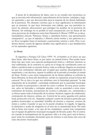 Manuel Francisco Matarín Guil



     A pesar de la abundancia de datos, este es un estudio aún inconcluso ya
que se necesita más información, especialmente de los barrios, cortijadas y luga-
res apartados y que son desconocidos para la mayoría de los demás habitantes
de la provincia. No obstante creemos que es muy significativa la información
que ya tenemos, lo que hace interesante este trabajo, que nos permitirá co-
nocer las distintas advocaciones que protegen los pueblos de la provincia de
Almería. Sin embargo no es posible la total comparación con las fiestas de las
otras provincias de Andalucía como hizo Demetrio E. Brisset (1989) en su docu-
mentadísimo articulo “Patronos, fiestas y calendario festivo: una aproximación
comparativa”, ya que él adjudica a Almería ciento treinta y seis patrones/as y
yo llevo recogidos hasta el momento cuatrocientos setenta y ocho. Pero si po-
demos darnos cuenta de algunos detalles muy significativos y que detallaremos
en los apartados siguientes.

  La fiesta

     Si seguimos a Enrique Gil Calvo (1991: 9), el hombre es el único ser que
hace fiesta, sabe hacer fiesta, es por tanto, un animal festivo. Para poder hacer
fiesta hay que tener una especial predisposición festiva y disfrutar mientras se
está celebrando, de lo contrario se caería en el riesgo de considerarla como un
deber y perdería todo su encanto festivo, todo su embrujo, llegaría un momento
en que nos sentiríamos ridículos por el papel que estamos desempeñando. Es
importante y casi decisivo, separar lo público de lo privado al estudiar el estado
de fiesta. Frente a una cierta maquetación de las fiestas públicas se enfrenta la
fiesta libertaria, la fiesta del desenfreno, siendo su exponente actual la fiesta del
carnaval. No es ésta a la que nos referimos sino la festividad patronal, “la más
importante de la localidad”, controlada totalmente por la autoridad municipal,
que fiscaliza su presupuesto y decide los actos a realizar. En muy pocas ocasio-
nes, salvo en barriadas y cortijadas alejadas, cede su autoridad a otros entes:
comisiones de festejos, asociaciones de vecinos o culturales, etc., sometiendo a
su férrea mano todo el desarrollo de la misma: horarios, lugares de celebración,
contratación de músicos, artistas, etc. Control de los actos: guardia civil, policía
local, protección civil, etc. Atajando cualquier conato de iniciativa particular que
pudiera menoscabar su autoridad: botellón de jóvenes y mayores, carreras de
motos y coches. Cuando ve que no lo puede erradicar, lo engulle, lo fagocita,
lo domestica y acaba de integrarlo en el seno de su amaestrada fiesta. Por todo
ello la fiesta será mejor, a los ojos de los ciudadanos, cuanto más competente
sea el equipo de gobierno municipal encargado de llevarla acabo. Por el contra-
rio cuando la incompetencia de los gestores salta a la vista, peor será la fiesta y
peor serán los resultados electorales para los mismos si esta fiesta está cerca de
unas elecciones municipales.



                                        256
 