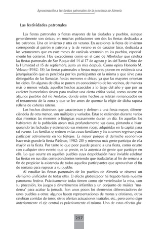 Aproximación a las fiestas patronales de la provincia de Almería



  Las festividades patronales

      Las fiestas patronales o fiestas mayores de las ciudades y pueblos, aunque
generalmente son únicas, en muchas poblaciones son dos las fiestas dedicadas a
los patronos. Una en invierno y otra en verano. En ocasiones la fiesta de invierno
corresponde al patrón o patrona y la de verano es de carácter laico, dedicada a
los veraneantes que en esos meses de canícula veranean en los pueblos, especial-
mente los costeros. Hay excepciones como en el caso de Alboloduy que celebra
las fiestas patronales de San Roque del 14 al 17 de agosto y las del Santo Cristo de
la Humildad el 15 de septiembre, justo un mes después. Como opina Honorio M.
Velasco (1982: 18), las fiestas patronales o fiestas mayores, ponen en evidencia una
jerarquización que es percibida por los participantes en la misma y que sirve para
distinguirlas de las llamadas fiestas menores o chicas, ya que las mayores orientan
los ciclos. En algunas de ellas se ponen en conocimiento de los vecinos, de manera
más o menos velada, aquellos hechos acaecidos a lo largo del año y que por su
carácter humorístico sirven para realizar una cierta crítica social, como ocurre en
algunos pueblos del río Andarax, donde estos hechos se relatan romanceados en
el testamento de la zorra y que se lee antes de quemar la efigie de dicha raposa
rellena de cohetes rateros.
      Los hechos distintivos que caracterizan y definen a una fiesta mayor, diferen-
ciándola de otra menor, son múltiples y variados. Estas se extienden durante varios
días mientras las menores o litúrgicas escasamente duran un día. En aquellas los
habitantes de la población asean más profundamente sus casas, pintando o blan-
queando las fachadas y estrenando sus mejores ropas, adquiridas en la capital para
tal evento. Las familias se reúnen en las casas familiares y los ausentes regresan para
participar activamente en los festejos. Es mayor porque el derroche económico
hace más grande la fiesta (Velasco, 1982: 20) y mientras más gente participa de ella
mayor es la fiesta. Por tanto lo que peor puede pasarle a una fiesta, como ocurre
con cualquier otro evento que se precie, es la ausencia de gente que participe en
ella. Lo que ocurre en aquellos pueblos cuya despoblación hace inviable celebrar
las fiestas en sus días correspondientes teniendo que trasladarlas al fin de semana a
fin de propiciar la asistencia de todos aquellos participantes que aprovechan el fin
de semana para regresar a su pueblo.
      Al estudiar las fiestas patronales de los pueblos de Almería se observa un
elemento unificador de todas ellas. El efecto globalizador ha llegado hasta nuestro
panorama festivo. Prácticamente todas tienen como eje vertebrador la misa, con
su procesión, los juegos y divertimentos infantiles y un conjunto de música “mo-
derna” para acabar la jornada. Son unos pocos los elementos diferenciadores de
unos pueblos a otros: algunos hacen representaciones de moros y cristianos, otros
celebran corridas de toros, otros ofertan actuaciones teatrales, etc., pero como digo
anteriormente el eje central es prácticamente el mismo. Uno de estos efectos glo-



                                          257
 