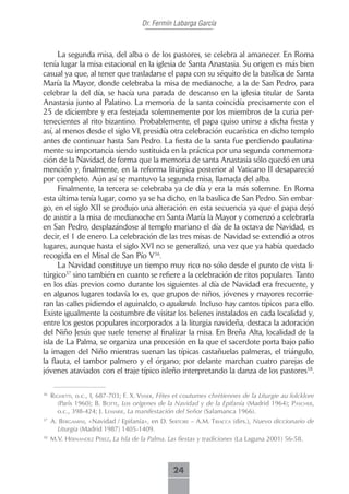 Dr. Fermín Labarga García



      La segunda misa, del alba o de los pastores, se celebra al amanecer. En Roma
tenía lugar la misa estacional en la iglesia de Santa Anastasia. Su origen es más bien
casual ya que, al tener que trasladarse el papa con su séquito de la basílica de Santa
María la Mayor, donde celebraba la misa de medianoche, a la de San Pedro, para
celebrar la del día, se hacía una parada de descanso en la iglesia titular de Santa
Anastasia junto al Palatino. La memoria de la santa coincidía precisamente con el
25 de diciembre y era festejada solemnemente por los miembros de la curia per-
tenecientes al rito bizantino. Probablemente, el papa quiso unirse a dicha fiesta y
así, al menos desde el siglo VI, presidía otra celebración eucarística en dicho templo
antes de continuar hasta San Pedro. La fiesta de la santa fue perdiendo paulatina-
mente su importancia siendo sustituida en la práctica por una segunda conmemora-
ción de la Navidad, de forma que la memoria de santa Anastasia sólo quedó en una
mención y, finalmente, en la reforma litúrgica posterior al Vaticano II desapareció
por completo. Aún así se mantuvo la segunda misa, llamada del alba.
      Finalmente, la tercera se celebraba ya de día y era la más solemne. En Roma
esta última tenía lugar, como ya se ha dicho, en la basílica de San Pedro. Sin embar-
go, en el siglo XII se produjo una alteración en esta secuencia ya que el papa dejó
de asistir a la misa de medianoche en Santa María la Mayor y comenzó a celebrarla
en San Pedro, desplazándose al templo mariano el día de la octava de Navidad, es
decir, el 1 de enero. La celebración de las tres misas de Navidad se extendió a otros
lugares, aunque hasta el siglo XVI no se generalizó, una vez que ya había quedado
recogida en el Misal de San Pío V36.
      La Navidad constituye un tiempo muy rico no sólo desde el punto de vista li-
túrgico37 sino también en cuanto se refiere a la celebración de ritos populares. Tanto
en los días previos como durante los siguientes al día de Navidad era frecuente, y
en algunos lugares todavía lo es, que grupos de niños, jóvenes y mayores recorrie-
ran las calles pidiendo el aguinaldo, o aguilando. Incluso hay cantos típicos para ello.
Existe igualmente la costumbre de visitar los belenes instalados en cada localidad y,
entre los gestos populares incorporados a la liturgia navideña, destaca la adoración
del Niño Jesús que suele tenerse al finalizar la misa. En Breña Alta, localidad de la
isla de La Palma, se organiza una procesión en la que el sacerdote porta bajo palio
la imagen del Niño mientras suenan las típicas castañuelas palmeras, el triángulo,
la flauta, el tambor palmero y el órgano; por delante marchan cuatro parejas de
jóvenes ataviados con el traje típico isleño interpretando la danza de los pastores38.

36
     rigHetti, o.c., I, 687-703; f. X. Veiser, Fêtes et coutumes chrétiennes de la Liturgie au folcklore
       (París 1960); b. botte, Los orígenes de la Navidad y de la Epifanía (Madrid 1964); PAscHer,
       o.c., 398-424; J. LemArie, La manifestación del Señor (Salamanca 1966).
37
     A. bergAmini, «Navidad / Epifanía», en d. sertore – A.m. triAccA (dirs.), Nuevo diccionario de
       Liturgia (Madrid 1987) 1405-1409.
38
     M.V. HérnAndez Pérez, La Isla de la Palma. Las fiestas y tradiciones (La Laguna 2001) 56-58.



                                                   24
 