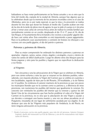 Manuel Francisco Matarín Guil



balizadores se hace notar perfectamente en las fiestas actuales y no es otro que la
feria del medio día, copiada de la ciudad de Almería, aunque hay algunos que ya
la celebraban desde que la memoria de los ancianos recordaba como es el caso de
Alboloduy, pero no es por nada especial, es que la misa y la procesión se realiza
durante los tres días que duran los festejos al medio día. Cuando acaban son más
de las dos de la tarde de pleno mes de agosto, lo que te pide el cuerpo es ir de prisa
al bar y tomar unas cañas de cerveza fresca antes de realizar la comida familiar que
normalmente consiste en un cocido, desplazado al día 15 ó 17, pues el 16, día de
San Roque, el Ayuntamiento lleva invitando a los vecinos a una paella1 gigante des-
de hace casi veinte años. Esta costumbre se está imponiendo a pasos agigantados.
Rara es la población cuyo ayuntamiento o comisión de festejos no obsequie a sus
vecinos con una paella gigante, el día del patrón o patrona.

      Patronas y patronos de Almería.

     Para su mejor comprensión he ordenado los distintos patronos y patronas en
apartados: vírgenes, santos, santas, cristos, ángeles y arcángeles, cruces y dentro de
varios los santos de difícil clasificación. Luego he abierto otros dos bloques para las
fiestas paganas y otro para los pueblos y lugares que no especifican la dedicación
a sus fiestas.

      a) Vírgenes

     Son cincuenta y una las advocaciones de la Virgen que se celebran en Almería,
pero son ciento ochenta y siete las que se veneran en los distintos pueblos, sobre-
saliendo, con mayoría absoluta, la Virgen del Carmen que se celebra en cuarenta y
tres localidades, seguida de lejos por la del Rosario, 20 localidades, y la de Fátima
en 12 pueblos. Se evidencia el carácter marinero de la provincia ya que son pocos
los municipios litorales que no la cuentan como su patrona y, a diferencia de otras
provincias, son numerosos los pueblos del interior que igualmente la veneran. En
concreto son veintiocho los pueblos del interior que la veneran y quince los del
litoral. Una de las circunstancias que han hecho proliferar el culto al la Virgen del
Carmen en la provincia, no es otra que la adscripción de esta Virgen a ayudar a
sus devotos a conseguir una buena muerte y, una vez sus almas pecadoras en el
Purgatorio, rescatarlas de ese lugar de sufrimiento ayudada por sus ángeles. Es de
destacar que una de las Vírgenes más populares de Andalucía, la del Rocío, no
tiene ninguna advocación en la provincia.

<?>
      Desde el principio cocina esta paella gigante, para más de mil personas, Antonio Gázquez
       Expósito, dueño del restaurante Las Eras de Tabernas y uno de los restauradores más impor-
       tantes de Almería.



                                              258
 