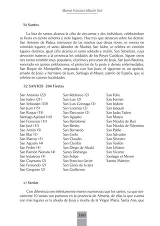 Manuel Francisco Matarín Guil



  b) Santos

     La lista de santos alcanza la cifra de cincuenta y dos individuos, celebrándose
su fiesta en ciento ochenta y siete lugares. Hay tres que destacan sobre los demás:
San Antonio de Padua, intercesor de las mocitas que desea novio, se venera en
veintidós lugares; el santo labrador de Madrid, San Isidro, se celebra en veintiún
lugares distintos, igual cifra alcanza el santo soldado y mártir, San Sebastián, cuya
devoción trajeron a la provincia los soldados de los Reyes Católicos. Siguen otros
tres santos también muy populares, el primo y precursor de Jesús, San Juan Bautista,
venerado en quince poblaciones; el protector de la peste y demás enfermedades,
San Roque de Montpellier, empatado con San Juan; el siguiente es un apóstol,
amado de Jesús y hermano de Juan, Santiago el Mayor, patrón de España, que se
celebra en catorce localidades.

  52 SANTOS 204 Fiestas

San Antonio (22)             San Ildefonso (2)               San Felix
San Isidro (21)              San Luis (2)                    San Fermín
San Sebastián (20)           San Luis Gonzaga (2)            San Isidoro
San Juan (15)                San Lorenzo (2)                 San Joaquín
San Roque (15)               San Pancracio (2)               San Judas Tadeo
Santiago Apóstol (14)        San Agapito                     San Mateo
San Francisco (11)           San Bartolomé                   San Nicolás de Bari
San José (11)                San Benito                      San Nicolás de Tolentino
San Antón (5)                San Bernardo                    San Pablo
San Blas (5)                 San Cirilo                      San Salvador
San Marcos (5)               San Claudio                     San Silvestre
San Agustín (4)              San Cleofás                     San Tesifón
San Pedro (4)                San Diego de Alcalá             San Urbano
San Ramón Nonato (4)         Santo Domingo                   San Vicente
San Indalecio (3)            San Felipe                      Santiago el Menor
San Cayetano (2)             San Francisco Javier            Santos Mártires
San Fernando (2)             San Ginés de la Jara
San Gregorio (2)             San Guillermo


  c) Santas

    Con diferencia son infinitamente menos numerosas que los santos, ya que úni-
camente 10 santas son patronas en la provincia de Almería, de ellas la que cuenta
con más lugares es la abuela de Jesús y madre de la Virgen María, Santa Ana, que



                                        260
 