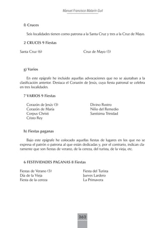 Manuel Francisco Matarín Guil



  f) Cruces

    Seis localidades tienen como patrona a la Santa Cruz y tres a la Cruz de Mayo.

  2 CRUCES 9 Fiestas

Santa Cruz (6)                             Cruz de Mayo (3)



  g) Varios

     En este epígrafe he incluido aquellas advocaciones que no se ajustaban a la
clasificación anterior. Destaca el Corazón de Jesús, cuya fiesta patronal se celebra
en tres localidades.

  7 VARIOS 9 Fiestas

    Corazón de Jesús (3)                        Divino Rostro
    Corazón de María                            Niño del Remedio
    Corpus Christi                              Santísima Trinidad
    Cristo Rey


  h) Fiestas paganas

    Bajo este epígrafe he colocado aquellas fiestas de lugares en los que no se
expresa el patrón o patrona al que están dedicadas y, por el contrario, indican cla-
ramente que son fiestas de verano, de la cereza, del turista, de la vieja, etc.


  6 FESTIVIDADES PAGANAS 8 Fiestas

Fiestas de Verano (3)                     Fiesta del Turista
Día de la Vieja                           Jueves Lardero
Fiesta de la cereza                       La Primavera




                                       262
 