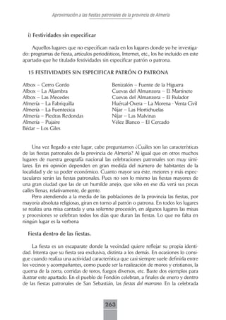 Aproximación a las fiestas patronales de la provincia de Almería



  i) Festividades sin especificar

    Aquellos lugares que no especifican nada en los lugares donde yo he investiga-
do: programas de fiesta, artículos periodísticos, Internet, etc., los he incluido en este
apartado que he titulado festividades sin especificar patrón o patrona.

  15 FESTIVIDADES SIN ESPECIFICAR PATRÓN O PATRONA

Albox – Cerro Gordo                           Benizalón – Fuente de la Higuera
Albox – La Aljambra                           Cuevas del Almanzora – El Martinete
Albox – Las Mecedes                           Cuevas del Almanzora – El Rulador
Almería – La Fabriquilla                      Huércal-Overa – La Morena - Venta Civil
Almería – La Fuentecica                       Níjar – Las Hortichuelas
Almería – Piedras Redondas                    Níjar – Las Malvinas
Almería – Pujaire                             Vélez Blanco – El Cercado
Bédar – Los Giles


     Una vez llegado a este lugar, cabe preguntarnos ¿Cuáles son las características
de las fiestas patronales de la provincia de Almería? Al igual que en otros muchos
lugares de nuestra geografía nacional las celebraciones patronales son muy simi-
lares. En mi opinión dependen en gran medida del número de habitantes de la
localidad y de su poder económico. Cuanto mayor sea éste, mejores y más espec-
taculares serán las fiestas patronales. Pues no son lo mismo las fiestas mayores de
una gran ciudad que las de un humilde anejo, que sólo en ese día verá sus pocas
calles llenas, relativamente, de gente.
     Pero atendiendo a la media de las poblaciones de la provincia las fiestas, por
mayoría absoluta religiosas, giran en torno al patrón o patrona. En todos los lugares
se realiza una misa cantada y una solemne procesión, en algunos lugares las misas
y procesiones se celebran todos los días que duran las fiestas. Lo que no falta en
ningún lugar es la verbena

  Fiesta dentro de las fiestas.

     La fiesta es un escaparate donde la vecindad quiere reflejar su propia identi-
dad. Intenta que su fiesta sea exclusiva, distinta a los demás. En ocasiones lo consi-
gue cuando realiza una actividad característica que casi siempre suele definirla entre
los vecinos y acompañantes, como puede ser la realización de moros y cristianos, la
quema de la zorra, corridas de toros, fuegos diversos, etc. Baste dos ejemplos para
ilustrar este apartado. En el pueblo de Fondón celebran, a finales de enero y dentro
de las fiestas patronales de San Sebastián, las fiestas del marrano. En la celebrada



                                          263
 