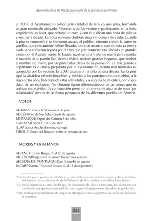 Aproximación a las fiestas patronales de la provincia de Almería



en 2007, el Ayuntamiento colocó gran cantidad de leña en una plaza, formando
un gran montículo alargado. Mientras ardía los vecinos y participantes en la fiesta
adquirieron un ticket, que costaba un euro, y con él le daban una bolsa de plástico
y una barra de pan. La bolsa contenía chuletas, magra y tocineta de cerdo. Cuando
la pira se consumió y se formaron ascuas, el público asistente colocó la carne en
parrillas, que previamente habían llevado, sobre las ascuas y cuando ésta ya estuvo
asada se la comieron regada por el vino que gratuitamente era ofrecido en grandes
vasijas por el Ayuntamiento. En Laujar, igualmente a finales de enero, para recordar
el martirio de su patrón San Vicente Mártir, realizan grandes hogueras, que reciben
el nombre de chiscos, por las principales plazas de la población. La más grande e
importante es el chisco preparado por el Ayuntamiento, siendo más modestas las
quemadas por los vecinos. En 2007 alcanzaron la cifra de una decena. En la prin-
cipal la alcaldesa ofreció bocadillos y bebidas a los participantes.Los pueblos, a lo
largo de los años, han copiado estas actividades, y a veces la fiesta entera, por lo que
dejan de ser exclusivas. No obstante siguen diferenciándose de las demás que no
realizan esa actividad. A continuación presento un avance de algunas de estas “pe-
culiaridades” dentro de las fiestas patronales de los diferentes pueblos de Almería.

     VOTOS

ALHABIA2 Voto a la Visitación2 de julio
ALICÚNVoto de San Sebastián26 de agosto
BENTARIQUE.Virgen del Carmen.8 de julio
CANJÁYAR..Santa Cruz19 de abril
ILLAR3Santa Ana3er domingo de sept.
TERQUE4Virgen del Rosario1er fin de semana de oct.


     MOROS Y CRISTIANOS

ALBANCHEZSan Roque15 al 17 de agosto
ALCONTARVirgen del Rosario2º fin semana octubre
ALCUDIA DE MONTEAGUDSan Roque16 de agosto
BACARESSanto Cristo del Bosque12 al 15 de septiembre


2
    Voto hecho por el pueblo de Alhabia en el año 1676 a la Reina de los Ángeles María Santísima
        del Rosario, en su advocación de la Visitación de Ntra. Señora a su Prima Santa Isabel.
3
    De fecha imprecisa el voto hecho por los habitantes de Illar a Santa Ana, fue acordado con
       motivo de una epidemia que asoló la zona y que milagrosamente abandonó la población.
4
    Voto hecho por los habitantes de Terque en 1885 para evitar la epidemia de cólera que infectaba
       la comarca.



                                               265
 