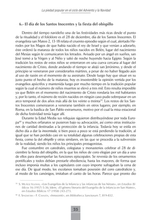 La piedad popular en el ciclo del Adviento y la Navidad



     6.- El día de los Santos Inocentes y la fiesta del obispillo

     Dentro del tiempo navideño una de las festividades más ricas desde el punto
de la ritualidad y el folcklore es el 28 de diciembre, día de los Santos Inocentes. El
evangelista san Mateo 2, 13-18 relata el cruento episodio según el cual, alertado He-
rodes por los Magos de que había nacido el rey de Israel y que venían a adorarlo,
éste ordenó la matanza de todos los niños nacidos en Belén, lugar del nacimiento
del Mesías según le comunicaron los letrados. Avisado por un ángel en sueños, san
José tomó a la Virgen y al Niño y salió de noche huyendo hacia Egipto. Según la
tradición los restos de estos niños se enterraron en una cueva cercana al lugar del
nacimiento de Cristo, donde andando el tiempo se alojó san Jerónimo, y desde el
principio se veneraron por considerarlos mártires, a pesar de no haber llegado aún
al uso de razón en el momento de su asesinato. Desde luego hay que situar en su
justo punto el hecho de la matanza; hoy es insostenible la opinión vertida por los
evangelios apócrifos y mantenida luego por mucho tiempo en la tradición popular
según la cual el número de niños muertos se elevó a tres mil. Esto resulta imposible
ya que Belén en el momento del nacimiento de Cristo rondaría los mil habitantes
y, por lo tanto, el número de recién nacidos en ningún caso pudo sobrepasar en un
arco temporal de dos años más allá de los veinte o treinta39. Los restos de los San-
tos Inocentes comenzaron a venerarse también en otros lugares; por ejemplo, en
Roma, en la basílica de San Pablo extramuros, motivo por el cual la misa estacional
de dicha festividad tenía lugar allí.
     Durante la Edad Media sus reliquias siguieron distribuyéndose por toda Euro-
pa40 y muchos orfanatos se pusieron bajo su advocación, así como otras institucio-
nes de caridad destinadas a la protección de la infancia. Todavía hoy se estila en
dicho día a dar la inocentada, si bien poco a poco se está perdiendo la tradición, al
igual que se han perdido casi en su totalidad algunas celebraciones propias de esta
fiesta, como la del obispillo y otras similares, en las que se procedía a la subversión
de la realidad, siendo los niños los principales protagonistas.
     Fue costumbre en catedrales, colegiatas y monasterios celebrar el 28 de di-
ciembre la fiesta del obispillo, en la que los niños de coro elegían por un día a uno
de ellos para desempeñar las funciones episcopales. Se revestía de los ornamentos
pontificales y todos debían prestarle obediencia, hasta los mayores, de forma que
incluso imponía multas a los capitulares con cuyo importe sufragaban la cena de
ese día. De igual modo, los escolanos tomaban posesión del coro catedralicio y,
al modo de los canónigos, imitaban el canto de las horas. Parece que pronto dio

39
     s. muñoz igLesiAs, «Los Evangelios de la Infancia y las infancias de los héroes», en Estudios Bí-
        blicos 16 (1957) 5-36; Idem, «El género literario del Evangelio de la Infancia en San Mateo»,
        en Estudios Bíblicos 17 (1958) 243-273.
40
     F. sPAdAforA - f. csnnAtA, «Innocenti», en Bibliotheca Sanctorum 7, 819-832.



                                                  25
 