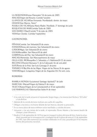 Manuel Francisco Matarín Guil



LA MOJONERAFiestas Patronales1126 de junio de 2005
MACAELVirgen del Rosario. Corrida12octubre
LLANOS DE VICARSan Fernando. Novilladaúlt. domin. de mayo
OHANESSan Marcos. Toros13
PUEBLA DE VICARSanta María Madre. Novillada. 2º domingo de junio
ROQUETAS DE MARCorridas14Julio de 2005
SAN ISIDRO (Nijar)Corrida159 de julio de 2005
VERASan Cleofás. Corridas16septiembre

GASTRONOMÍA

FIÑANAComida. San Sebastián20 de enero
FONDÓNFiesta del marrano. San Sebastián20 de enero
GÁDORMigas. San Sebastián20 de enero
GILMABocadillos. San Marcos30 de abril
LUBRÍNFiesta del Pan. San Sebastián20 de enero
MACAELMeriendas. San Marcosprimeros de mayo
OLULA DEL RÍORosquillos S. Sebastián y S. Ildefonso20-23 de enero
RECONCO(Serón).Hornazos V. de la Cabezaúlt. fin de sem.abril
SUFLÍFiesta de la Fritá. San Luís Gonzaga.21 de junio
TOPARES (V-Bla.)Día de las Migas. Virgen de las Nieves.16 de agosto
VIATORDegust. Longaniza..Virgen de las Angustias Ult. Fin sem. octu.

ROMERÍAS

RAMBLA HONDA (Lucainena) Santiago Apóstol27 de julio
MARCHAL (Macael)Virgen de Fátima13 de mayo
TICES (Ohanes)Virgen de la Consolación8 al 10 de septiembre
LAS MARAVILLAS (Tabernas)San Isidro14 de mayo


11
     A las siete de la tarde actuaron el rejoneador Sergio Vegas y los toreros José Pacheco “El Califa”
        y Luís Bolívar.
12
     Además de la corrida de toros realizan una suelta de vaquillas.
13
     Obligan a los toros a inclinarse delante de San Marcos, durante su procesión.
14
     En su nueva plaza de toros celebran varias novilladas y corridas de toros.
15
     Actuaron, a las seis treinta de la tarde, el rejoneador Álvaro Montes y los toreros Jesulín de
       Ubrique y José Olivencia.
16
     Desde el 25 de septiembre de 1879 en que se inauguró la plaza de toros de Vera, hasta la actua-
       lidad, pasando por la reinauguración y readaptación de la plaza de toros el 25 de septiembre
       de 1997, han sido numerosas las corridas celebradas en el coso, pasando por él los mejores
       toreros del panorama nacional.



                                                 268
 