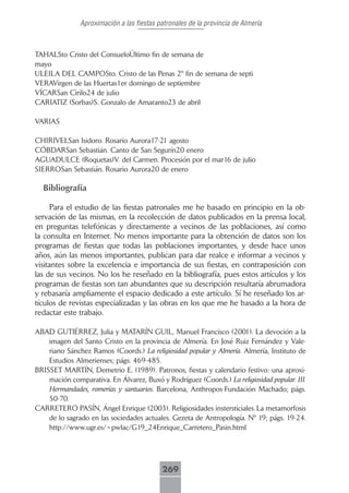 Aproximación a las fiestas patronales de la provincia de Almería



TAHALSto Cristo del ConsueloÚltimo fin de semana de
mayo
ULEILA DEL CAMPOSto. Cristo de las Penas 2º fin de semana de septi
VERAVirgen de las Huertas1er domingo de septiembre
VÍCARSan Cirilo24 de julio
CARIATIZ (Sorbas)S. Gonzalo de Amaranto23 de abril

VARIAS

CHIRIVELSan Isidoro. Rosario Aurora17-21 agosto
CÓBDARSan Sebastián. Canto de San Segurín20 enero
AGUADULCE (Roquetas)V. del Carmen. Procesión por el mar16 de julio
SIERROSan Sebastián. Rosario Aurora20 de enero

  Bibliografía

     Para el estudio de las fiestas patronales me he basado en principio en la ob-
servación de las mismas, en la recolección de datos publicados en la prensa local,
en preguntas telefónicas y directamente a vecinos de las poblaciones, así como
la consulta en Internet. No menos importante para la obtención de datos son los
programas de fiestas que todas las poblaciones importantes, y desde hace unos
años, aún las menos importantes, publican para dar realce e informar a vecinos y
visitantes sobre la excelencia e importancia de sus fiestas, en contraposición con
las de sus vecinos. No los he reseñado en la bibliografía, pues estos artículos y los
programas de fiestas son tan abundantes que su descripción resultaría abrumadora
y rebasaría ampliamente el espacio dedicado a este artículo. Sí he reseñado los ar-
tículos de revistas especializadas y las obras en los que me he basado a la hora de
redactar este trabajo.

ABAD GUTIÉRREZ, Julia y MATARÍN GUIL, Manuel Francisco (2001). La devoción a la
    imagen del Santo Cristo en la provincia de Almería. En José Ruiz Fernández y Vale-
    riano Sánchez Ramos (Coords.) La religiosidad popular y Almería. Almería, Instituto de
    Estudios Almerienses; págs. 469-485.
BRISSET MARTÍN, Demetrio E. (1989). Patronos, fiestas y calendario festivo: una aproxi-
    mación comparativa. En Álvarez, Buxó y Rodríguez (Coords.) La religiosidad popular. III.
    Hermandades, romerías y santuarios. Barcelona, Anthropos-Fundación Machado; págs.
    50-70.
CARRETERO PASÍN, Ángel Enrique (2003). Religiosidades instersticiales. La metamorfosis
    de lo sagrado en las sociedades actuales. Gezeta de Antropología. Nº 19; págs. 19-24.
    http://www.ugr.es/~pwlac/G19_24Enrique_Carretero_Pasin.html




                                           269
 