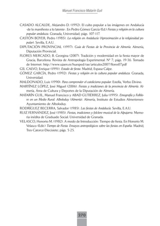 Manuel Francisco Matarín Guil



CASADO ALCALDE, Alejandro D. (1992). El culto popular a las imágenes en Andalucía
    -de lo manifiesto a lo latente-. En Pedro Gómez García (Ed.) Fiestas y religión en la cultura
    popular andaluza. Granada, Universidad; págs. 107-117.
CASTÓN BOYER, Pedro (1985). La religión en Andalucía (Aproximación a la religiosidad po-
    pular). Sevilla, E.A.U.
DIPUTACIÓN PROVINCIAL (1997). Guía de Fiestas de la Provincia de Almería. Almería,
    Diputación Provincial.
FLORES MERCADO, B. Georgina (2007). Tradición y modernidad en la fiesta mayor de
    Gracia, Barcelona. Revista de Antropología Experimental. Nº 7; págs. 19-36. Tomado
    de Internet: http://www.ujaen.es/huesped/rae/articulos2007/flores07.pdf
GIL CALVO, Enrique (1991). Estado de fiesta. Madrid, Espasa-Calpe.
GÓMEZ GARCÍA, Pedro (1992). Fiestas y religión en la cultura popular andaluza. Granada,
    Universidad.
MALDONADO, Luis (1990). Para comprender el catolicismo popular. Estella, Verbo Divino.
MARTÍNEZ LÓPEZ, José Miguel (2006). Fiestas y tradiciones de la provincia de Almería. Al-
    mería, Área de Cultura y Deportes de la Diputación de Almería.
MATARÍN GUIL, Manuel Francisco y ABAD GUTIÉRREZ, Julia (1995). Etnografía y Folklo-
    re en un Medio Rural. Alboloduy (Almería). Almería, Instituto de Estudios Almerienses-
    Ayuntamiento de Alboloduy.
RODRÍGUEZ BECERRA, Salvador (1985). Las fiestas de Andalucía. Sevilla, E.A.U.
RUIZ FERNÁNDEZ, José (1985). Fiestas, tradiciones y folclore musical de la Alpujarra. Memo-
    ria inédita de Graduado Social. Universidad de Granada.
VELASCO, Honorio M. (1982). A modo de Introducción: Tiempo de fiesta. En Honorio M.
    Velasco (Edit.) Tiempo de Fiesta. Ensayos antropológicos sobre las fiestas en España. Madrid,
    Tres-Catorce-Diecisiete; págs. 5-25.




                                             270
 