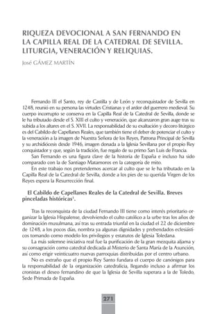 RIQUEZA DEVOCIONAL A SAN FERNANDO EN
LA CAPILLA REAL DE LA CATEDRAL DE SEVILLA.
LITURGIA, VENERACIÓN Y RELIQUIAS.
José GÁMEZ MARTÍN




     Fernando III el Santo, rey de Castilla y de León y reconquistador de Sevilla en
1248, reunió en su persona las virtudes Cristianas y el ardor del guerrero medieval. Su
cuerpo incorrupto se conserva en la Capilla Real de la Catedral de Sevilla, donde se
le ha tributado desde el S. XIII el culto y veneración, que alcanzaron gran auge tras su
subida a los altares en el S. XVII. La responsabilidad de su exaltación y decoro litúrgico
es del Cabildo de Capellanes Reales, que también tiene el deber de potenciar el culto y
la veneración a la imagen de Nuestra Señora de los Reyes, Patrona Principal de Sevilla
y su archidiócesis desde 1946, imagen donada a la Iglesia Sevillana por el propio Rey
conquistador y que, según la tradición, fue regalo de su primo San Luis de Francia.
     San Fernando es una figura clave de la historia de España e incluso ha sido
comparado con la de Santiago Matamoros en la categoría de mito.
     En este trabajo nos pretendemos acercar al culto que se le ha tributado en la
Capilla Real de la Catedral de Sevilla, donde a los pies de su querida Virgen de los
Reyes espera la Resurrección final.

  El Cabildo de Capellanes Reales de la Catedral de Sevilla. Breves
pinceladas históricas1.

     Tras la reconquista de la ciudad Fernando III tiene como interés prioritario or-
ganizar la Iglesia Hispalense, devolviendo el culto católico a la urbe tras los años de
dominación musulmana, así tras su entrada triunfal en la ciudad el 22 de diciembre
de 1248, a los pocos días, nombra ya algunas dignidades y prebendados eclesiásti-
cos tomando como modelo los privilegios y estatutos de Iglesia Toledana.
     La más solemne iniciativa real fue la purificación de la gran mezquita aljama y
su consagración como catedral dedicada al Misterio de Santa María de la Asunción,
así como erigir veinticuatro nuevas parroquias distribuidas por el centro urbano.
     No es extraño que el propio Rey Santo fundara el cuerpo de canónigos para
la responsabilidad de la organización catedralicia, llegando incluso a afirmar los
cronistas el deseo fernandino de que la Iglesia de Sevilla superara a la de Toledo,
Sede Primada de España.



                                          271
 