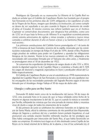José Gámez Martín



     Rodríguez de Quesada en su manuscrito La Historia de la Capilla Real no
duda en señalar que el Cabildo de Capellanes Reales fue fundado por el propio
San Fernando en los primeros días de 1249, obligando a los capellanes al culto
de la Virgen de los Reyes, imagen que donaba a la institución, así como cumplir
su deseo de ser sepultado a sus pies cuando le llegara el momento de rendir
el alma al Creador. El mismo cronista nos refiere también que en el Archivo
Capitular se conservaban documentos, por desgracia hoy perdidos, como uno
de 1252 en el que bajo la firma ya de Alfonso X se regulaban económicamente
ciento setenta aniversarios de vigilias y misas rezadas y ochenta y nueve misas
cantadas a celebrar durante el año en honor a Jesús y su Santísima Madre en el
real recinto.
     Las primeras constituciones del Cabildo fueron promulgadas el 1 de junio de
1392 a instancia de Juan González, tesorero de la capilla, renovadas por las consti-
tuciones redactadas en tiempo de Felipe II el año de 1594, donde el Rey Prudente
exigía pruebas de nobleza para poder ser Capellanes y ajustaba las obligaciones
litúrgicas de los mismos. Vieron la luz nuevos estatutos en 1853, adaptados a las
necesidades del concordato firmado por el Vaticano dos años antes, y finalmente
se promulgaron otros el 10 de diciembre de 1922.
     Se conservan los expedientes de limpieza de sangre desde el año 1551 a 1834,
siendo la dignidad superior la de Capellán Mayor y creándose a finales del S. XIX
los cargos de doctoral y magistral, especialista en leyes y predicador oficial del Ca-
bildo respectivamente.
     El Cabildo de Capellanes Reales se une al catedralicio en 1998 manteniendo la
dignidad de Capellán Mayor de San Fernando y la existencia de seis capellanes rea-
les encargados de las necesidades pastorales del Sagrado Recinto según el decreto
firmado por el Arzobispo Amigo Vallejo el 30 de mayo de dicho año.

  Liturgia y culto para un Rey Santo

    Fernando III debió morir cerca de la medianoche del jueves 30 de mayo de
1252, esta avanzada hora es la causa de que se haya señalado como fecha de la
muerte en algunas inscripciones la del día 31, que es cuando la noticia se extendió
por Sevilla, reflejando las crónicas que fue una jornada de intenso dolor y muestras
vivas de duelo a cargo de todos los estamentos de la ciudad2.
    El día primero de junio se celebraron los solemnes funerales en la Iglesia ma-
yor de Santa María, ofició la solemne ceremonia de rito pontifical don Raymundo,
obispo de Segovia y confesor del rey y también futuro prelado hispalense, el cual
pronunció una sentida oración fúnebre refiriendo muchos de los prodigios que
Dios había conseguido por intercesión del Santo Rey, al que había favorecido en
todas sus empresas. El entierro tuvo lugar en el sitio destinado como Capilla de los
Reyes en la mitad oriental de la fábrica de la aljama, y tras él fue aclamado rey el



                                        272
 