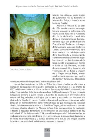 Riqueza devocional a San Fernando en la Capilla Real de la Catedral de Sevilla...



                                                 Infante don Alfonso, siento testigo
                                                 del juramento real su hermano el
                                                 Infante don Felipe, a la sazón Arzo-
                                                 bispo de Sevilla3.
                                                      Alfonso X firma el 30 de abril
                                                 de 1254 un documento para regu-
                                                 lar una feria que se celebraba en la
                                                 octava de la fiesta de la Asunción,
                                                 día de la dedicación catedralicia
                                                 donde a primera horas de la maña-
                                                 na tenía lugar por gradas bajas una
                                                 Procesión de Tercia con la imagen
                                                 de la Santísima Virgen de los Reyes.
                                                 La feria coincidía con la octava de la
                                                 fiesta mariana con más importancia
                                                 de la Edad Media y poseía espíritu
                                                 claramente medieval con un popu-
                                                 lar comercio en los aledaños de la
                                                 lonja, siendo el corazón del mismo
                                                 el Patio de los Naranjos, estando
                                                 durante todo el día y la noche a la
cApillA reAl, cAtedrAl de seVillA.
                                                 veneración de los fieles la imagen
                                                 de la Virgen de los Reyes, ameni-
                                                 zándose las fiestas con espectáculos
                                                 de danzas y luminarias, dilatándose
su celebración en el tiempo hasta mil cuatrocientos dos4.
      Una de las inquietudes de Alfonso X fue incentivar el culto para la honra y
exaltación del recuerdo de su padre, otorgando su aniversario el 7 de marzo de
1257 debiéndose celebrar el día de las Santas Perpetua y Felicidad5, obteniendo con
fecha 15 de octubre del mismo año una bula del Papa Inocencio IV que concedía
indulgencia plenaria a quien visitase la Catedral de Sevilla en el aniversario de la
muerte del Rey, ofreciendo sufragios por su alma y ayudando con limosnas a la
fábrica de la Capilla. El mismo Pontífice dos años después concedía nueva indul-
gencia en los mismos términos pero con la salvedad de que podía ganarse cualquier
sábado del año con una oración a la Santísima Virgen, primera referencia que en-
contramos al culto sabatino de Nuestra Señora. Esta misma política de exaltación
y decoro al recuerdo fernandino la encontramos en una nueva dotación del rey
realizada el 30 de diciembre de 1254, con el fin de que cada 23 de noviembre, se
celebrara una procesión catedralicia en el aniversario de la conquista de la ciudad y
en ella se llevara el pendón y la espada del santo rey e incluso una imagen sedente
del mismo que tenia la virtud de curar a quienes la besaran6.



                                            273
 