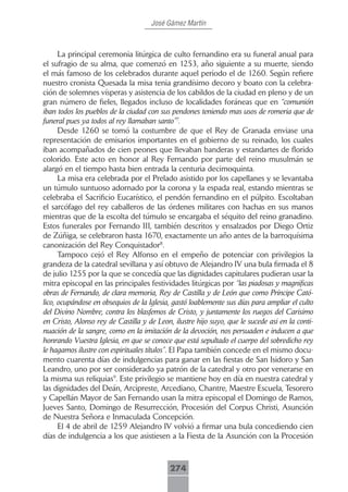 José Gámez Martín



      La principal ceremonia litúrgica de culto fernandino era su funeral anual para
el sufragio de su alma, que comenzó en 1253, año siguiente a su muerte, siendo
el más famoso de los celebrados durante aquel periodo el de 1260. Según refiere
nuestro cronista Quesada la misa tenia grandísimo decoro y boato con la celebra-
ción de solemnes vísperas y asistencia de los cabildos de la ciudad en pleno y de un
gran número de fieles, llegados incluso de localidades foráneas que en “comunión
iban todos los pueblos de la ciudad con sus pendones teniendo mas usos de romeria que de
funeral pues ya todos al rey llamaban santo”7.
      Desde 1260 se tomó la costumbre de que el Rey de Granada enviase una
representación de emisarios importantes en el gobierno de su reinado, los cuales
iban acompañados de cien peones que llevaban banderas y estandartes de florido
colorido. Este acto en honor al Rey Fernando por parte del reino musulmán se
alargó en el tiempo hasta bien entrada la centuria decimoquinta.
      La misa era celebrada por el Prelado asistido por los capellanes y se levantaba
un túmulo suntuoso adornado por la corona y la espada real, estando mientras se
celebraba el Sacrificio Eucarístico, el pendón fernandino en el púlpito. Escoltaban
el sarcófago del rey caballeros de las órdenes militares con hachas en sus manos
mientras que de la escolta del túmulo se encargaba el séquito del reino granadino.
Estos funerales por Fernando III, también descritos y ensalzados por Diego Ortiz
de Zúñiga, se celebraron hasta 1670, exactamente un año antes de la barroquísima
canonización del Rey Conquistador8.
      Tampoco cejó el Rey Alfonso en el empeño de potenciar con privilegios la
grandeza de la catedral sevillana y así obtuvo de Alejandro IV una bula firmada el 8
de julio 1255 por la que se concedía que las dignidades capitulares pudieran usar la
mitra episcopal en las principales festividades litúrgicas por “las piadosas y magnificas
obras de Fernando, de clara memoria, Rey de Castilla y de León que como Príncipe Cató-
lico, ocupándose en obsequios de la Iglesia, gastó loablemente sus días para ampliar el culto
del Divino Nombre, contra los blasfemos de Cristo, y juntamente los ruegos del Carisimo
en Cristo, Alonso rey de Castilla y de Leon, ilustre hijo suyo, que le sucede asi en la conti-
nuación de la sangre, como en la imitación de la devoción, nos persuaden e inducen a que
honrando Vuestra Iglesia, en que se conoce que está sepultado el cuerpo del sobredicho rey
le hagamos ilustre con espirituales títulos”. El Papa también concede en el mismo docu-
mento cuarenta días de indulgencias para ganar en las fiestas de San Isidoro y San
Leandro, uno por ser considerado ya patrón de la catedral y otro por venerarse en
la misma sus reliquias9. Este privilegio se mantiene hoy en día en nuestra catedral y
las dignidades del Deán, Arcipreste, Arcediano, Chantre, Maestre Escuela, Tesorero
y Capellán Mayor de San Fernando usan la mitra episcopal el Domingo de Ramos,
Jueves Santo, Domingo de Resurrección, Procesión del Corpus Christi, Asunción
de Nuestra Señora e Inmaculada Concepción.
      El 4 de abril de 1259 Alejandro IV volvió a firmar una bula concediendo cien
días de indulgencia a los que asistiesen a la Fiesta de la Asunción con la Procesión



                                            274
 