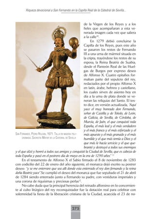 Riqueza devocional a San Fernando en la Capilla Real de la Catedral de Sevilla...



                                                        de la Virgen de los Reyes y a los
                                                        fieles que acompañaran a esta ve-
                                                        nerada imagen cada vez que saliera
                                                        a la calle10.
                                                              En 1279 debió concluirse la
                                                        Capilla de los Reyes, pues este año
                                                        se pasaron los restos de Fernando
                                                        III a una urna de mármol situada en
                                                        la cripta, trayéndose los restos de su
                                                        esposa, la Reina Beatriz de Suabia,
                                                        desde el Panteón Real de las Huel-
                                                        gas de Burgos por expreso deseo
                                                        de Alfonso X. Cuatro epitafios for-
                                                        maban parte del sepulcro del rey,
                                                        redactados por el propio Alfonso X
                                                        en latín, árabe, hebreo y castellano,
                                                        los cuales sirven de asiento hoy en
                                                        día a la urna de plata donde se ve-
                                                        neran las reliquias del Santo. El tex-
                                                        to dice, en versión actualizada, “Aquí
                                                        yace el muy honrado don Fernando,
                                                        señor de Castilla y de Toledo, de León,
                                                        de Galicia, de Sevilla, de Córdoba, de
                                                        Murcia, de Jaén, el que conquistó toda
                                                        España, el más leal y el más verdadero
                                                        y el más franco y el más esforzado y el
sAn fernAndo, pedro roldán, 1671. tAllA en mAderA poli- más apuesto y el más granado y el más
     cromAdA. sAcristíA mAyor de lA cAtedrAl de seVillA
                                                        humilde y el que más temía a Dios y el
                                                        que más le hacía servicio y el que que-
                                                        brantó y destruyó a todos sus enemigos
y el que alzó y honró a todos sus amigos y conquistó la Ciudad de Sevilla, que es cabeza de
toda España y pasó en el postrero día de mayo en la era de 1290 años” 11
     En el testamento de Alfonso X el Sabio firmado el 8 de noviembre de 1283
con codicilio del 22 de enero del año siguiente, el monarca dejó escrito su postrer
deseo: “y se me enterrare que sea alli donde esta enterrado el rey don fernando y la reina
doña Beatriz yace”.Se cumplió el deseo del monarca que fue sepultado el 21 de abril
de 1284 siendo enterrado junto a Fernando su padre, con vestiduras imperiales y
una corona de riquísimas y preciosas perlas12.
     No cabe duda que la principal herencia del reinado alfonsino en lo concernien-
te al culto litúrgico del rey reconquistador fue la dotación real para celebrar con
solemnidad la fiesta de la liberación cristiana de la Ciudad, acaecida el 23 de no-



                                             275
 