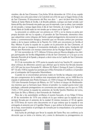 José Gámez Martín



viembre, día de San Clemente. Con fecha 30 de diciembre de 1254, el rey expide
en Burgos una carta para dotar a la Catedral con el fin de que se hagan fiestas el día
de San Clemente. El documento del Rey nos dice: “... que è de facer bien á la Santa
Yglesia de Santa María de Sevilla, è de llevarla adelante; e porque sea mejor servida e por
honra del Rey don Fernando mio padre que yace hi enterrado; é por su alma, é por remisión
de mis pecados, é porque fagan fiesta el día de San Clemente, do é otorgo á la Yglesia de
Santa María de Sevilla todas las mis tiendas que se tienen con la Yglesia”13
      La procesión se celebra por vez primera en 1255 y en la misma se porta por
propia decisión del rey la espada y el pendón de San Fernando, elementos éstos
que adquirirían como reliquias del Santo capital protagonismo devocional en estas
fiestas y conmemoración litúrgica, teniendo que ser llevados ambos por personas
reales o de la mayor nobleza de la Nación. En 1260, por encontrarse en Sevilla el
Rey Alfonso X pota la espada de su padre en la procesión de San Clemente, el
mismo año que se inaugura el monasterio dedicado a dicho santo, fundación del
obispo don Remondo con monjas cistercienses de las Huelgas Reales de Burgos14.
      El 5 de noviembre de 1271 Alfonso X firma carta en Murcia dirigida a los cléri-
gos parroquiales de Sevilla obligándoles el día de San Clemente a ir a la que ya era
llamada Procesión de la Espada y después a decir misa en la Capilla de San Clemente
sita en el Alcázar15.
      El 23 de noviembre de 1293 porta la espada real el rey Sancho IV, conserván-
dose crónicas de diferentes autores que afirman que la misma fue llevada durante
el S. XIV por los reyes Fernando IV, Alfonso XI, Pedro I, Enrique II, Juan I y Enrique
III16. El año 1518 la espada fue portada por el Rey Fernando el Católico y el pendón
por el embajador del Emperador Maximiliano.
      Cuando no se encontraban personas reales en Sevilla las reliquias eran porta-
das por componentes de la nobleza más importante del reino, así en 1488 llevó la
espada el adelantado don Pedro Enríquez, en 1504 el duque de Medinasidonia, en
1515 don Fernando Enríquez de Ribera, en 1517 la llevó el duque de Medinasido-
nia mientras que su hermano Juan Alonso el pendón. La ciudad quería tener este
privilegio, cobrando protagonismo en ceremonia tan solemne, por lo que en 1518,
1526 y 1534 portan la espada los asistentes de Sevilla Sancho Martínez de Leiva,
don Juan de Silva y Ribera y don Fernando de Andrada17.
      Para dar a las autoridades sevillanas el puesto buscado, el rey Felipe II firma
el 30 de noviembre de 1576 una cédula en la que ordena que la espada sea ya
siempre llevada por el asistente de la ciudad. El mismo monarca el 30 de agosto
de 1578 firma de nuevo otro documento en el que ordena que la espada le sea
entregada al asistente por el Capellán Mayor, y que ambos la llevaran por la punta
de la hoja, reservándose el privilegio de tomarla por la empuñadura a las personas
de categoría real18.
      Esta lucha de privilegio por llevar la espada del Santo Rey nos confirma ya la
devoción que se tenía a la misma, tal y como lo demuestra su protagonismo en



                                          276
 