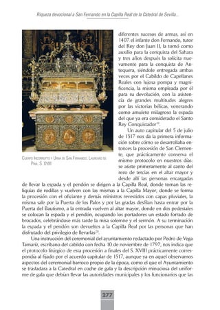 Riqueza devocional a San Fernando en la Capilla Real de la Catedral de Sevilla...



                                                      diferentes sucesos de armas, así en
                                                      1407 el infante don Fernando, tutor
                                                      del Rey don Juan II, la tomó como
                                                      auxilio para la conquista del Sahara
                                                      y tres años después la solicita nue-
                                                      vamente para la conquista de An-
                                                      tequera, siéndole entregada ambas
                                                      veces por el Cabildo de Capellanes
                                                      Reales con lujosa pompa y magni-
                                                      ficencia, la misma empleada por él
                                                      para su devolución, con la asisten-
                                                      cia de grandes multitudes alegres
                                                      por las victorias bélicas, venerando
                                                      como amuleto milagroso la espada
                                                      del que ya era considerado el Santo
                                                      Rey Conquistador19.
                                                           Un auto capitular del 5 de julio
                                                      de 1517 nos da la primera informa-
                                                      ción sobre cómo se desarrollaba en-
                                                      tonces la procesión de San Clemen-
                                                      te, que prácticamente conserva el
cuerpo incorrupto y urnA de sAn fernAndo. lAureAno de
                                                      mismo protocolo en nuestros días:
     pinA, s. xViii
                                                      se asiste primeramente al canto del
                                                      rezo de tercias en el altar mayor y
                                                      desde allí las personas encargadas
de llevar la espada y el pendón se dirigen a la Capilla Real, donde toman las re-
liquias de rodillas y vuelven con las mismas a la Capilla Mayor, donde se forma
la procesión con el oficiante y demás ministros revestidos con capas pluviales, la
misma sale por la Puerta de los Palos y por las gradas desfilan hasta entrar por la
Puerta del Bautismo, a la entrada vuelven al altar mayor, donde en dos pedestales
se colocan la espada y el pendón, ocupando los portadores un estado forrado de
brocados, celebrándose más tarde la misa solemne y el sermón. A su terminación
la espada y el pendón son devueltos a la Capilla Real por las personas que han
disfrutado del privilegio de llevarlas20.
     Una instrucción del ceremonial del ayuntamiento redactado por Pedro de Vega
Tamaríz, escribano del cabildo con fecha 10 de noviembre de 1797, nos indica que
el protocolo litúrgico de esta procesión a finales del S. XVIII prácticamente corres-
pondía al fijado por el acuerdo capitular de 1517, aunque ya en aquel observamos
aspectos del ceremonial barroco propio de la época, como el que el Ayuntamiento
se trasladara a la Catedral en coche de gala y la descripción minuciosa del unifor-
me de gala que debían llevar las autoridades municipales y los funcionarios que las



                                            277
 