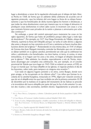 Dr. Fermín Labarga García



lugar a desórdenes a tenor de la regulación efectuada por el obispo de Jaén Alon-
so Pecha en 1368, de forma que en adelante debía celebrarse de acuerdo con el
siguiente protocolo: «que los infantes del coro hagan su fiesta de su obispo hones-
tamente y que los beneficiados de dicha nuestra Iglesia los honren e obedezcan, e
que todas las otras desoluciones cesen por manera que no se traiga el almuerzo ni
prediquen cosas deshonestas ni echen ajiles sucios ni inciensen con cosas e a los
que contrario ficieren sean privados de la razión e pitanzas e aniversarios por ocho
días continuos»41.
     Sin embargo, a pesar del control episcopal poco mejoraron las cosas en los
siglos siguientes, de forma que hubo de prohibirse porque daba lugar a todo tipo
de desórdenes42. Por ejemplo, en 1527, fray Diego Fernández de Villalán, obispo de
Almería, suprimía la fiesta del Obispillo porque «se turba el culto divino y algunos
días antes y después no hay concierto en el Coro y asimismo se hacen muchas diso-
luciones dentro de la Iglesia»43. Redundando en esta misma idea, en 1541 el obispo
de Gerona don Juan Margarit intentaba controlar las libertades que con tal motivo
se daban también en su iglesia catedral, permitiendo tan sólo que la celebraran los
niños y advirtiendo a los beneficiados «no tiren harina, ni tierra, ni ceniza, ni otras
inmundicias, ni se hagan caer los unos a los otros, ni traigan al obispito danzando
por la iglesia»44. Más adelante, los sínodos, especialmente a raíz de Trento, inten-
taron desarraigar por completo esta celebración. Así, por ejemplo, en el concilio
provincial de Toledo que tuvo lugar en 1565-1566 se redactó un canon, el XXI, en
el que se manda que «no haya obispillos en las iglesias, ni regocijo profano el día de
los Inocentes, sobre todo, pero tampoco en ninguna otra ocasión»45.
     Con todo en algunos lugares persistió y en otros, como Burgos, donde tuvo
gran arraigo, se ha recuperado en los últimos años46. Los niños que forman la es-
colanía de la catedral burgalesa, restaurada en 1996, eligen por votación secreta al
que de ser el obispillo entre los que han recibido ese año la primera comunión. El 28
de diciembre por la mañana en la iglesia del monasterio de las Salesas se procede
a la investidura del nuevo obispillo por parte del que lo fue el año anterior. Le asis-
ten dos vicarios y dos secretarios, también electos. Seguidamente se procede a la

41
     M. U. Pérez ortegA, Campanas y cohetes. Calendario jaenés de fiestas populares I (Jaén 1996)
       65.
42
     J. cAro bAroJA, El Carnaval. Análisis histótico-cultural (Madrid 1965) 303.
43
     E. gArcíA cAmPrA, Religiosidad popular y loables costumbres: la fiesta del obispillo en Almería,
        en J. ruiz fernández – V. sáncHez rAmos, La Religiosidad Popular y Almería (Almería 2001)
        525.
44
     J. de LA cAnAL, España sagrada XLV (Madrid 1832) 19.
45
     J. teJAdA y rAmiro, Colección de Cánones de todos los Concilios de la Iglesia Española V (Madrid
         1855) 237.
46
     J. ALbAreLLos, Efemérides burgalesas (Burgos4 1980).



                                                  26
 