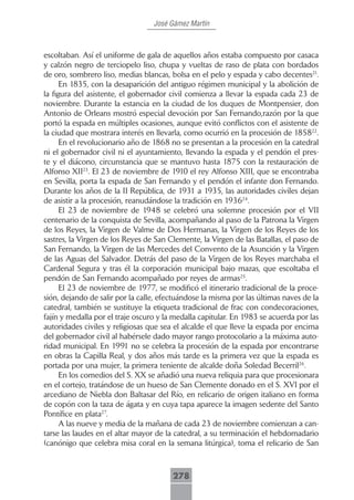 José Gámez Martín



escoltaban. Así el uniforme de gala de aquellos años estaba compuesto por casaca
y calzón negro de terciopelo liso, chupa y vueltas de raso de plata con bordados
de oro, sombrero liso, medias blancas, bolsa en el pelo y espada y cabo decentes21.
      En 1835, con la desaparición del antiguo régimen municipal y la abolición de
la figura del asistente, el gobernador civil comienza a llevar la espada cada 23 de
noviembre. Durante la estancia en la ciudad de los duques de Montpensier, don
Antonio de Orleans mostró especial devoción por San Fernando,razón por la que
portó la espada en múltiples ocasiones, aunque evitó conflictos con el asistente de
la ciudad que mostrara interés en llevarla, como ocurrió en la procesión de 185822.
      En el revolucionario año de 1868 no se presentan a la procesión en la catedral
ni el gobernador civil ni el ayuntamiento, llevando la espada y el pendón el pres-
te y el diácono, circunstancia que se mantuvo hasta 1875 con la restauración de
Alfonso XII23. El 23 de noviembre de 1910 el rey Alfonso XIII, que se encontraba
en Sevilla, porta la espada de San Fernando y el pendón el infante don Fernando.
Durante los años de la II República, de 1931 a 1935, las autoridades civiles dejan
de asistir a la procesión, reanudándose la tradición en 193624.
      El 23 de noviembre de 1948 se celebró una solemne procesión por el VII
centenario de la conquista de Sevilla, acompañando al paso de la Patrona la Virgen
de los Reyes, la Virgen de Valme de Dos Hermanas, la Virgen de los Reyes de los
sastres, la Virgen de los Reyes de San Clemente, la Virgen de las Batallas, el paso de
San Fernando, la Virgen de las Mercedes del Convento de la Asunción y la Virgen
de las Aguas del Salvador. Detrás del paso de la Virgen de los Reyes marchaba el
Cardenal Segura y tras él la corporación municipal bajo mazas, que escoltaba el
pendón de San Fernando acompañado por reyes de armas25.
      El 23 de noviembre de 1977, se modificó el itinerario tradicional de la proce-
sión, dejando de salir por la calle, efectuándose la misma por las últimas naves de la
catedral, también se sustituye la etiqueta tradicional de frac con condecoraciones,
fajín y medalla por el traje oscuro y la medalla capitular. En 1983 se acuerda por las
autoridades civiles y religiosas que sea el alcalde el que lleve la espada por encima
del gobernador civil al habérsele dado mayor rango protocolario a la máxima auto-
ridad municipal. En 1991 no se celebra la procesión de la espada por encontrarse
en obras la Capilla Real, y dos años más tarde es la primera vez que la espada es
portada por una mujer, la primera teniente de alcalde doña Soledad Becerril26.
      En los comedios del S. XX se añadió una nueva reliquia para que procesionara
en el cortejo, tratándose de un hueso de San Clemente donado en el S. XVI por el
arcediano de Niebla don Baltasar del Río, en relicario de origen italiano en forma
de copón con la taza de ágata y en cuya tapa aparece la imagen sedente del Santo
Pontífice en plata27.
      A las nueve y media de la mañana de cada 23 de noviembre comienzan a can-
tarse las laudes en el altar mayor de la catedral, a su terminación el hebdomadario
(canónigo que celebra misa coral en la semana litúrgica), toma el relicario de San



                                        278
 