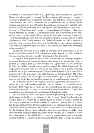 Riqueza devocional a San Fernando en la Capilla Real de la Catedral de Sevilla...



Clemente y se inicia la procesión a la Capilla Real, donde esperan los Capellanes
Reales ante el cuerpo incorrupto de San Fernando descubierto para la ocasión. El
orden de la procesión es el siguiente: turiferario, cruz patriarcal y ciriales, orden de
San Clemente (Asociación benéfico-católica fundada hace pocos años en Sevilla,
invitada expresamente por el Cabildo Catedral para esta ocasión), Cabildo Cate-
dral y Corporación Municipal. Una vez llegada a la Capilla Real, el deán leída la
fórmula de “Pleito Homenaje” entrega el pendón al concejal más joven y la espada
de San Fernando al Alcalde, y se inicia la procesión oficial por últimas naves hacia
el altar mayor. La fórmula de “Pleito Homenaje” leída por el deán es la Siguiente:
Vuestra Excelencia hace pleito homenaje de recibir la espada y el pendon con que el Santo
Rey Fernando III de Castilla conquistó esta Ciudad del Agareno en 1248 y concluida la
procesión, misa y sermón, devolverlos a esta Real Capilla sin lesión alguna, sugetándose
a las penas que impone las leyes de Castilla, a los caballeros que hacen pleito homenaje y
faltan a su palabra?
      Durante la procesión el coro canta las antífonas de la hora litúrgica y en las
esquinas de las Puertas de los Palos, Baptisterio y San Miguel, el acólito turiferario
inciensa la espada de San Fernando y la reliquia de San Clemente.
      Al llegar al altar mayor se inicia la misa con sermón del canónigo magistral,
terminada la misma el maestro de ceremonia entrega a las autoridades civiles el
pendón y la espada para que sean llevados a la Capilla Real. Una vez devueltas
el deán dice “habeis cumplido vuestra palabra y quedais libre del pleito homenaje”. La
corporación municipal asiste a la ceremonia bajo mazas y con la guardia municipal
en uniforme de gala mientras que el Cabildo Catedral participa en la procesión al
igual que el preste, con capas rojas, color litúrgico de la festividad del Mártir San
Clemente. La espada es portada por el alcalde cubierta por un paño de brocado
carmesí que lleva sobre sus hombros como si de un velo humeral se tratase28.
      El 15 de junio de 1579 se inauguró la nueva Capilla Real, trasladándose a la
misma los cuerpos de San Fernando, San Leandro y demás cuerpos reales junto a
la imagen de la Virgen de los Reyes, que se encontraban en una nave del patio de
los naranjos desde 1433, cuando el rey Juan II autorizó el derribo de la Capilla Real
con el fin de que prosiguiese la construcción de la catedral gótica.
      El 13 de junio de 1579 tuvo lugar una solemne procesión para llevar la imagen
de la Virgen de los Reyes, las reliquias de San Fernando, las de San Leandro, los
cuerpos reales y la Virgen de las Batallas hasta un túmulo levantado delante del
altar mayor para la solemne ceremonia del día siguiente. La decoración del túmulo
fue de gran protagonismo del rey San Fernando y las trazas del mismo se debieron
al escultor Jerónimo Hernández, en el mismo se pintaron las armas de los reinos de
Sevilla, Córdoba, Murcia y Jaén, todos ellos territorios conquistados por el Rey, figu-
rando también alegóricas representaciones de las Virtudes, de la Religión, la Victo-
ria, la Sabiduría y la Liberalidad. Todo el programa iconográfico se caracterizaba por
ensalzar la gloria y el triunfo de la monarquía. Durante toda la noche las reliquias



                                            279
 