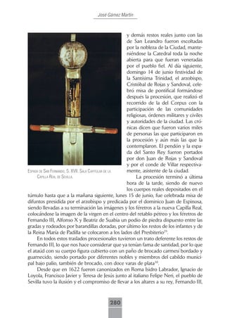 José Gámez Martín



                                                      y demás restos reales junto con las
                                                      de San Leandro fueron escoltadas
                                                      por la nobleza de la Ciudad, mante-
                                                      niéndose la Catedral toda la noche
                                                      abierta para que fueran veneradas
                                                      por el pueblo fiel. Al día siguiente,
                                                      domingo 14 de junio festividad de
                                                      la Santísima Trinidad, el arzobispo,
                                                      Cristóbal de Rojas y Sandoval, cele-
                                                      bró misa de pontifical formándose
                                                      después la procesión, que realizó el
                                                      recorrido de la del Corpus con la
                                                      participación de las comunidades
                                                      religiosas, órdenes militares y civiles
                                                      y autoridades de la ciudad. Las cró-
                                                      nicas dicen que fueron varios miles
                                                      de personas las que participaron en
                                                      la procesión y aún más las que la
                                                      contemplaron. El pendón y la espa-
                                                      da del Santo Rey fueron portados
                                                      por don Juan de Rojas y Sandoval
                                                      y por el conde de Villar respectiva-
espAdA de sAn fernAndo, s. xVii. sAlA cApitulAr de lA mente, asistente de la ciudad.
     cApillA reAl de seVillA.                              La procesión terminó a última
                                                      hora de la tarde, siendo de nuevo
                                                      los cuerpos reales depositados en el
túmulo hasta que a la mañana siguiente, lunes 15 de junio, fue celebrada misa de
difuntos presidida por el arzobispo y predicada por el dominico Juan de Espinosa,
siendo llevadas a su terminación las imágenes y los féretros a la nueva Capilla Real,
colocándose la imagen de la virgen en el centro del retablo pétreo y los féretros de
Fernando III, Alfonso X y Beatriz de Suabia un podio de piedra dispuesto entre las
gradas y rodeados por barandillas doradas, por último los restos de los infantes y de
la Reina María de Padilla se colocaron a los lados del Presbiterio29.
     En todos estos traslados procesionales tuvieron un trato deferente los restos de
Fernando III, lo que nos hace considerar que ya tenían fama de santidad, por lo que
el ataúd con su cuerpo figura cubierto con un paño de brocado carmesí bordado y
guarnecido, siendo portado por diferentes nobles y miembros del cabildo munici-
pal bajo palio, también de brocado, con doce varas de plata30.
     Desde que en 1622 fueron canonizados en Roma Isidro Labrador, Ignacio de
Loyola, Francisco Javier y Teresa de Jesús junto al italiano Felipe Neri, el pueblo de
Sevilla tuvo la ilusión y el compromiso de llevar a los altares a su rey, Fernando III,



                                           280
 