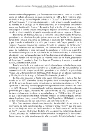 Riqueza devocional a San Fernando en la Capilla Real de la Catedral de Sevilla...



comenzando un largo proceso que fue enormemente costoso tanto en economía
como en trabajo, el proceso se puso en marcha en 1628 y duró veintisiete años,
teniendo el apoyo del rey Felipe IV y de toda la Ciudad31. El 4 de febrero de 1671
el Papa Clemente X reconocía oficialmente el culto a San Fernando, inscribiendo
su nombre en el catálogo de los bienaventurados, en lo que puede considerarse
como una beatificación firmirter32. La noticia llegó a Sevilla el 3 de marzo y dos
días después el cabildo catedral se reunía para disponer las oportunas celebraciones
siendo la primera decisión adoptada tres repiques solemnes a cargo de la Giralda.
     El domingo 24 de mayo, fiesta de la Santísima Trinidad hubo canto de vísperas,
participando en el mismo los principales estamentos de Sevilla. Al día siguiente,
lunes de la Trinidad, ofició misa de pontifical el arzobispo don Ambrosio Espínola
y por la tarde se celebró la procesión por la carrera del Corpus, presidida de la
Tarasca y Gigantes, seguían las cofradías, llevando las imágenes de Santa Justa y
Rufina, las hermandades sacramentales, las comunidades religiosas con sus imá-
genes de fundadores, el clero parroquial, los capellanes y veinteros de la catedral,
la universidad de párrocos, los caballeros de las órdenes militares, el cabildo con
el asistente, unas andas con la imagen de San Fernando realizadas para la ocasión
por Pedro Roldán y el paso de palio de Nuestra Señora de los Reyes, presidiendo
el Arzobispo. El pendón lo llevó don Lope de Mendoza y la espada el conde de
Lences, asistente de la Ciudad.
     Para la historia del arte es de sumo interés el estudio de todas las fiestas orga-
nizadas por la Sevilla barroca con motivo de la beatificación del Rey, resaltando el
adorno interior del templo catedralicio, participando en el diseño arquitectónico
Valdés Leal y Bernardo Simón de Pineda, Pedro Roldán en las labores escultóricas
y Murillo, Matías de Arteaga y Pedro de Medina en las pictóricas33.
     En los años siguientes la Santa Sede siguió potenciando el culto a San Fer-
nando, así en 1672 el nombre del rey fue puesto en el martirologio romano para
el 30 de mayo en lo que puede considerarse su canonización oficial, en 1675 se
aprobaron la oración y lecciones propias del segundo nocturno del oficio del santo
y en 1676 Clemente X concedía el poder celebrar misa votiva del santo en los días
permitidos por la Iglesia. Inocencio XIII por un decreto de 1720 concedió que su
fiesta se celebrase con rito doble de segunda clase y en 1749 Benedicto XIII autori-
zó que se celebrase la fiesta de San Fernando en todos los reinos de España con rito
doble de primera clase y octava. Finalmente Pío VII aprobó en 1819 el oficio propio
de San Fernando, que se rezó por primera vez en Sevilla en 185034.
     Otra fastuosa ceremonia del culto fernandino fue el traslado de sus restos a la
nueva urna de plata, siendo presidida la misma por el rey Felipe V, que a la sazón
se encontraba junto a toda su familia residiendo en Sevilla desde el 3 de febrero
de 1729. El viernes 13 de mayo de dicho año y en presencia del arzobispo Luis de
Salcedo, el cuerpo de San Fernando es llevado desde su antiguo arcón de madera a
la nueva urna de plata, siendo expuesto a la veneración de los fieles hasta el canto



                                            281
 