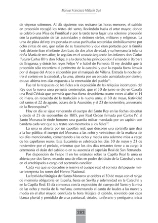Manuel Francisco Matarín Guil



de vísperas solemnes. Al día siguiente, tras recitarse las horas menores, el cabildo
en procesión recogió los restos del santo, llevándolo hacia el artar mayor, donde
se celebró una Misa de Pontifical y por la tarde tuvo lugar una solemne procesión
con la participación de las autoridades y órdenes civiles, militares y religiosas. La
urna de plata del rey era portada en unas parihuelas sostenidas simbólicamente por
ocho cintas de oro, que salían de su basamento y que eran portadas por la familia
real: delante iban el infante don Luis, de dos años de edad, y su hermana la infanta
doña María de tres años; le seguían en el costado izquierdo los infantes don Carlos
(futuro Carlos III) y don Felipe, y a la derecha los príncipes don Fernando y Bárbara
de Braganza, y detrás los reyes Felipe V e Isabel de Farnesio. El rey decidió que la
procesión sólo recorriera el perímetro de la catedral y que la espada fuera llevada
por el duque del Arco y el pendón por el marqués de Villena. Entrada la noche en-
tró el cortejo en la catedral, y la urna, abierta por un costado acristalado por dentro,
estuvo abierta tres días expuesta a la veneración del pueblo35.
     Fue tal la respuesta de los fieles a la exposición de las reliquias incorruptas del
Rey que la nueva urna permitía contemplar, que el 30 de junio se dio en Cazalla
una Real Cédula que permitía que ésta fuera descubierta cuatro veces al año: el 14
de mayo, en recuerdo de la traslación a la nueva urna; el 30 de mayo, festividad
del santo; el 22 de agosto, octava de la Asunción; y el 23 de noviembre, aniversario
de la Reconquista36.
     Hoy en día se sigue venerando el cuerpo del Santo Rey en las fechas descritas
y desde el 25 de septiembre de 1805, por Real Orden firmada por Carlos IV, al
Santo Monarca le rinde honores una guardia militar mandada por un capitán con
bandera cada vez que sus restos son mostrados a los fieles37.
     La urna es abierta por un capellán real, que descorre una cortinilla que deja
a la luz pública el cuerpo del Monarca a las ocho y veinticinco de la mañana de
los días mencionados, comenzando a las ocho y media una solemne misa a cargo
de los capellanes reales. Esta Eucaristía es celebrada los días 30 de mayo y 23 de
noviembre por el prelado, mientras que los dos días restantes tiene a su cargo la
ceremonia el deán del cabildo o en su ausencia el capellán Real de San Fernando.
     Por disposición de Felipe II en los estatutos sobre la Capilla Real la urna es
abierta por dos llaves, estando una de ellas en poder del deán de la Catedral y otra
en el arzobispado a cargo del secretario canciller.
     Cada vez que se descubre o reserva el cuerpo real, el corneta del piquete mili-
tar interpreta los sones del Himno Nacional.
     La festividad litúrgica del Santo Monarca se celebra el 30 de mayo con el rango
de memoria obligatoria en España, fiesta en Sevilla y solemnidad en la Catedral y
en la Capilla Real. El día comienza con la exposición del cuerpo del Santo y la misa
de las ocho y media de la mañana, comenzando el canto de laudes a las nueve y
media en el altar mayor, concluida la hora litúrgica el cabildo, revestido con capa
blanca pluvial y presidido de cruz patriarcal, ciriales, turiferario y pertiguero, inicia



                                         282
 