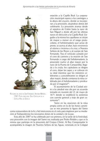 Aproximación a las fiestas patronales de la provincia de Almería



                                                    estación a la Capilla Real. La corpora-
                                                    ción municipal espera a los canónigos a
                                                    la altura del crucero, donde se incorpo-
                                                    ran a la procesión, situándose detrás del
                                                    celebrante. La procesión avanza desde
                                                    el sepulcro de Colón hasta la nave de
                                                    San Miguel y desde allí por las últimas
                                                    naves en dirección a la Capilla Real. Lle-
                                                    gados a la misma los capellanes se sitúan
                                                    de mayor a menor en el rango proto-
                                                    colario, el hebdomadario que actúa de
                                                    preste, se acerca al altar, hace reverencia
                                                    al mismo e inciensa a la cruz, a Nuestra
                                                    Señora de los Reyes y al cuerpo de San
                                                    Fernando. Tras el versículo cantado por
                                                    el coro de cantores y la oración de San
                                                    Fernando a cargo del hebdomadario, la
                                                    procesión vuelve al altar mayor por la
                                                    nave de la Puerta de Campanillas, llega-
                                                    da a la crujía, los capitulares se dirigen
                                                    al coro, dejan las capas y se colocan en
                                                    su sitial mientras que los ministros ce-
                                                    lebrantes y concelebrantes se dirigen al
                                                    altar mayor, donde comienza la misa ce-
                                                    lebrada por el hebdomadario y predica-
                                                    da por el magistral38.
                                                         El ayuntamiento de la Ciudad asis-
                                                    te a la catedral este día por un acuerdo
                                                    tomado en reunión del 21 de mayo de
relicArio del dedo de sAn fernAndo, Antonio méndez,
                                                    1671 donde se estableció la asistencia
      1787. plAtA cincelAdA. sAlA cApitulAr de lA
                                                    con convite general y traje de gran ce-
      cApillA reAl de seVillA
                                                    remonia39.
                                                         Tanto en las oraciones de la misa
                                                    propia como en la de las horas canóni-
                                                    cas se nos presenta la figura del Santo
como restauradora de la fe y fiel intercesora en el cielo para implorar por su media-
ción al Todopoderoso los necesarios dones de la unidad y de la paz.
      Esta año de 2007 se ha celebrado por vez primera, en la tarde de la festividad,
una procesión con la imagen del Santo rey realizada por Pedro Roldán y que es la
misma que participa en la procesión del Corpus Christi. Al Rey Conquistador le
acompañaba la imagen de Nuestra Señora de las Aguas, venerada en la Colegial



                                            283
 