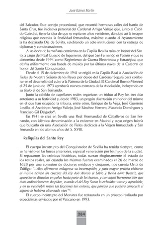 José Gámez Martín



del Salvador. Este cortejo procesional, que recorrió hermosas calles del barrio de
Santa Cruz, fue iniciativa personal del Cardenal Amigo Vallejo que, junto al Cabil-
do Catedral, tiene la idea de que se repita en años venideros, dándole así la imagen
religiosa que necesita la festividad fernandina, máxime cuando el Ayuntamiento
la ha declarado Día de Sevilla, celebrando un acto institucional con la entrega de
diplomas y condecoraciones.
     A las doce de la mañana comienza en la Capilla Real la misa en honor del San-
to, a cargo del Real Cuerpo de Ingenieros, del que San Fernando es Patrón y que se
denomina desde 1994 como Regimiento de Guerra Electrónica y Estratégica, que
desfila militarmente con banda de música por las últimas naves de la Catedral en
honor del Santo Conquistador.
     Desde el 15 de diciembre de 1941 se erigió en la Capilla Real la Asociación de
Fieles de Nuestra Señora de los Reyes por deseo del Cardenal Segura para colabo-
rar en el desarrollo del culto a la Patrona de la Ciudad. El Cardenal Bueno Monreal
el 25 de junio de 1973 aprobaría nuevos estatutos de la Asociación, incluyendo en
su título el de San Fernando.
     Junto la cabildo de capellanes reales organizan un triduo al Rey los tres días
anteriores a su festividad y, desde 1983, un pregón disertación en honor del mismo
en el que han ocupado la tribuna, entre otros, Enrique de la Vega, José Guerrero
Lovillo, el Arzobispo Amigo Vallejo, José Sánchez Herrero, Mauricio Domínguez y
Francisco Gil Delgado40.
     En 1941 se crea en Sevilla una Real Hermandad de Caballeros de San Fer-
nando, con idéntica denominación a la existente en Madrid y cuyo origen habría
que buscarlo en una Asociación de Fieles dedicada a la Virgen Inmaculada y San
Fernando en los últimos años del S. XVIII.

  Reliquias del Santo Rey

     El cuerpo incorrupto del Conquistador de Sevilla ha tenido siempre, como
se ha visto en las líneas anteriores, especial veneración por los hijos de la ciudad.
Si repasamos las crónicas históricas, todas narran elogiosamente el estado de
los restos reales, así cuando los mismos fueron examinados el 26 de marzo de
1628 por una comisión de doctores médicos y cirujanos, nos cuenta Ortiz de
Zúñiga: “...ellos afirmaron milagrosa su incorrupción, y para mayor prueba visitaron
al mismo tiempo los cuerpos del rey don Alonso el Sabio y Reina doña Beatriz, que
aparecieron disueltos en polvo hasta parte de los huesos, y con aquel horroroso olor que
éstos ordinariamente despiden, cuando el del Rey Santo lo exhalaba suave y agradable;
y en su venerable rostro las facciones tan enteras, que parecía que pudiera conocerlo si
alguno lo hubiera alcanzado vivo”41.
     El cuerpo incorrupto del Monarca fue restaurado en un proceso realizado por
especialistas enviados por el Vaticano en 1993.



                                         284
 