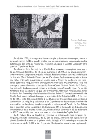 Riqueza devocional a San Fernando en la Capilla Real de la Catedral de Sevilla...




                                                                           pendón de sAn fernAn-
                                                                                do. cApillA reAl
                                                                                de lA cAtedrAl de
                                                                                seVillA




      En el año 1729, al inaugurarse la urna de plata, desaparecieron ropas, armas y
joyas del cuerpo del Rey, siendo posible que en esa ocasión se tomaran dos dedos
del monarca con el fin de realizar dos relicarios, uno para el Cabildo Catedral y otro
para los Capellanes Reales.
      En el tesoro de la Sacristía de la Capilla Real se conserva una pieza muy senci-
lla, en forma de templete, de 13 cm de diámetro y 28´50 cm de altura, documen-
tada como obra del platero Antonio Méndez. Este relicario fue donado a la Princesa
de Asturias María Luisa de Parma por los Capellanes Reales como agradecimiento
por haber entregado la princesa un vestido para la Virgen de los Reyes. Los cape-
llanes definen la reliquia como “una coyuntura de un dedo de San Fernando” y le fue
entregado personalmente a la esposa del futuro Carlos IV en el Palacio de El Pardo,
demostrando la dama gran devoción al recibirlo y manifestando poner “a mi hijo
Fernandito” bajo su amparo, ya que “el y el Príncipe su padre están robustos desde que se
lo ofrecí a San Fernando y ofrecí el vestido a Nuestra Señora”42. Este relicario volvió a la
Capilla Real tras el exilio de los reyes y, a petición de la Reina Isabel II, el 3 de ene-
ro de 1853, se le donó en depósito a los Duques de Montpensier, que aceptaron
conmovidos las reliquias y solicitaron a los Capellanes un decreto que acreditara la
autenticidad de la misma, siendo entregado el mismo en el Palacio de San Telmo
por el Capellán Señor Góngora el 31 de mayo de 1856. Siguiendo las disposiciones
testamentarias de la Infanta María Luisa, el relicario fue devuelto el 23 de diciembre
de 1897, manteniéndose desde entonces en el recinto de la Capilla Real43.
      En le Palacio Real de Madrid se conserva un relicario de clara progenie ba-
rroquista, de plata sobredorada, de 52 cm de altura, atribuido por algún autor al
platero Sánchez Reciente en el primer tercio del siglo XVIII y en el que se custodia
otro trozo de dedo del Rey San Fernando. El mismo fue donado por decisión de



                                            285
 