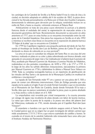 José Gámez Martín



los canónigos de la Catedral de Sevilla a la Reina Isabel II tras la visita de ésta a la
ciudad, en decisión adoptada en cabildo del 4 de octubre de 1862, la pieza devo-
cional le fue llevada personalmente a la Reina por el Deán don Eusebio Campano,
demostrando la soberana gran devoción por la reliquia, teniéndola incluso en su
exilio de París y hasta su muerte, volviendo entonces al Palacio Real.
     Artísticamente se trata de una pieza cuyos elementos la acercan a la platería
francesa desde el ondulado del metal, la segmentación de marcadas aristas o la
decoración geométrica del fuste. Recientemente documenté su ejecución en años
anteriores al 1717, pues en estas fechas ya se encuentra inventariado entre las reli-
quias de la Catedral hispalense. Esta pieza fue expuesta en Sevilla en el año 1992
y mientras se escriben estas líneas se encuentra en la exposición de platería barroca
“El Fulgor de la plata” que se encuentra en Córdoba44.
     En 1799 los Capellanes regalaron una pequeña partícula del dedo de San Fer-
nando al Arzobispo de Sevilla don Luis de Borbón, primo de Carlos IV que había
declarado su deseo de colocarla en su cruz pectoral45.
     La urna en la que se custodian las reliquias del Santo Rey es una joya del arte
barroco, realizada en plata en su color y plata sobredorada con bronce dorado, está
apoyada en una peana de jaspe rojo y fue realizada por el platero Juan Laureano de
Pina, auxiliado por Manuel Guerrero de Alcántara y Lorenzo Nicolás de Villalobos,
realizándose en dos periodos cronológicos, de 1690 a 1701 y de 1717 a 1719. A
lo largo de los años ha sufrido diferentes restauraciones, ejecutándose la primera
por Manuel Guerrero en 1736 y debiéndose la última a Manuel Seco Velasco en
1948. Toda su compleja iconografía barroca es un repertorio de glorificación de
las virtudes del Rey Santo y de apoteosis de la Monarquía Católica en multitud de
emblemas e inscripciones46.
     La espada de San Fernando mide 97 cm y parece ser una pieza del S. XIII a
pesar de contar con diferentes intervenciones. Ortiz de Zúñiga pensaba que esta
espada era la usada en el siglo X por el conde Fernán González y que se encontraba
en el Monasterio de San Pedro de Cardeña, desde donde Fernando III la trajo a
Sevilla, idea que no parece sustentarse al estudiar la pieza, pues su pomo abultado
y su hoja ancha y corta la datan en el S. XIII.
     La empuñadura está revestida por cristal transparente y la cruceta presenta
un vástago de ágata roja recubierta de plata dorada con labor de lacería morisca.
La vaina que cubre la punta de la espada y la peana son obras del platero José
de Villaviciosa, realizadas en 1741, siendo donadas por el Capellán Real don Juan
Vázquez47.
     El estandarte o bandera con que la tradición asegura entró el Santo Rey en
la Ciudad parece que en su origen fue un gran rectángulo de tafetán carmesí que
mide actualmente 2´33 X 2´18 m y que estuvo cuartelado de castillos y leones. Se
custodia en el tesoro de la catedral, habiendo sido restaurado hace unos años por
el Instituto Andaluz de Patrimonio Histórico.



                                         286
 
