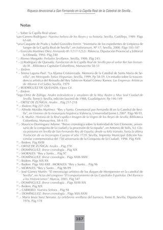 Riqueza devocional a San Fernando en la Capilla Real de la Catedral de Sevilla...



    Notas
1
  .- Sobre la Capilla Real véase:
uan Carrero Rodríguez: Nuestra Señora de los Reyes y su historia. Sevilla, Castillejo, 1989. Págs
J

        63-68.
N
  uria Casquete de Prado y Isabel González Ferrín: “Inventario de los expedientes de Limpieza de
        Sangre de la Capilla Real de Sevilla”, en Isidorianum, Nº 17; Sevilla, 2000. Págs 185-187
2
  .- Gonzalo Martínez Díez: Fernando III (1217-1252). Palencia, Diputación Provincial y Editorial
        la Olmeda, 1993. Pág 240
3
  .- Alonso Morgado: Prelados Sevillanos. Sevilla, 1906. Pág 243.
4
  .- J.J Rodríguez de Quesada; Fundación de la Capilla Real de Sevilla por el señor Rei San Fernan-
        do III…Biblioteca Capitular Colombina, Manuscrito 58-33
5
   .- Ibidem
6
   .- Teresa Laguna Paul: “La Aljama Cristianizada. Memoria de la Catedral de Santa María de Se-
        villa”, en Metropolis Totius Hispaniae; Sevilla, 1999. Pp 58-59. Un estudio sobre la trascen-
        dencia artística del Reinado del Rey Sabio en Rafael Cómez Ramos: Las Empresas Artísticas
        de Alfonso X el Sabio; Sevilla, 1979
7
   .- RODRÍGUEZ DE QUESADA: Opus Cit.
8
  .- Ibidem
D
  iego Ortiz de Zúñiga: Anales eclesiásticos y seculares de la Muy Ilustre y Muy Leal Ciudad de
        Sevilla, Tomo I; Sevilla, edición fascímil de 1988, Guadalquivir; Pp 146-149
9
   .- ORTIZ DE ZÚÑIGA: Anales…Pág 217-218
10
    .- Ibidem; Pág 227-228
11
    .- Alfredo Morales Martínez: “Rey y Santo. Ceremonial por Fernando III en la Catedral de Sevi-
        lla”, en Visiones de la monarquía hispánica. Valencia, Universidad Jaime I, 2007. Págs 90-91.
12
    .- A. Muñíz: Historia de la Real capilla e Imagen de la Virgen de los Reyes de Sevilla; Biblioteca
        Colombina; Manuscritos, 58-4-15
13
    .- Mauricio Domínguez Adame: “Breve cronología sobre la festividad de San Clemente, aniver-
        sario de la conquista de la ciudad y la procesión de la espada”, en Antonio de Solís, S.J: Glo-
        ria póstuma en Sevilla de San Fernando Rey de España, desde su feliz tránsito, hasta la última
        Traslación de su Incorrupto Cuerpo el año 1729. Sevilla, Imprenta Municipal (Edición Fas-
        cimilar conmemorativa del 750 aniversario de la Conquista de la Ciudad), 1998. Pág XVII.
14
    .- Ibidem, Pág XVIII
15
    .- ORTIZ DE ZÚÑIGA: Anales…Pág 278
16
    .- DOMÍNGUEZ: Breve cronología…Pág XIX
17
    .- MORALES: “Rey y Santo… Pág 97
18
    .- DOMÍNGUEZ: Breve cronología…Págs XXIII-XXIV
19
    .- Ibidem. Págs XIX-XX
20
    .- Ibidem. Págs XXI-XXII . MORALES: “Rey y Santo… Pág 96
21
    .- MORALES: “Rey y Santo… Pág 98-99
22
    .- José Gámez Martín: “El mecenazgo artístico de los duques de Montpensier en la catedral de
        Sevilla”, en Actas del congreso “El comportamiento de las Catedrales Españolas. Del Barroco
        a los Historicismos”. Murcia, 2003. Pág 547
23
    .- DOMÍNGUEZ: Breve cronología…Págs XVIII-XIX
24
    .- Ibidem, Pág XIX
25
    .- CARRERO: Nuestra Señora…Pág 94
26
    .- DOMÍNGUEZ: Breve cronología…Págs XXX-XXXI
27
     .- María Jesús Sanz Serrano: La orfebrería sevillana del barroco, Tomo II. Sevilla, Diputación,
        1976. Pág 178




                                                287
 