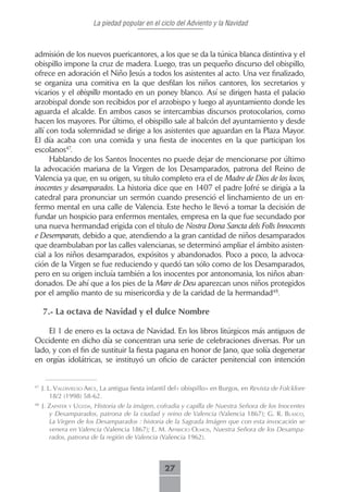 La piedad popular en el ciclo del Adviento y la Navidad



admisión de los nuevos puericantores, a los que se da la túnica blanca distintiva y el
obispillo impone la cruz de madera. Luego, tras un pequeño discurso del obispillo,
ofrece en adoración el Niño Jesús a todos los asistentes al acto. Una vez finalizado,
se organiza una comitiva en la que desfilan los niños cantores, los secretarios y
vicarios y el obispillo montado en un poney blanco. Así se dirigen hasta el palacio
arzobispal donde son recibidos por el arzobispo y luego al ayuntamiento donde les
aguarda el alcalde. En ambos casos se intercambias discursos protocolarios, como
hacen los mayores. Por último, el obispillo sale al balcón del ayuntamiento y desde
allí con toda solemnidad se dirige a los asistentes que aguardan en la Plaza Mayor.
El día acaba con una comida y una fiesta de inocentes en la que participan los
escolanos47.
      Hablando de los Santos Inocentes no puede dejar de mencionarse por último
la advocación mariana de la Virgen de los Desamparados, patrona del Reino de
Valencia ya que, en su origen, su título completo era el de Madre de Dios de los locos,
inocentes y desamparados. La historia dice que en 1407 el padre Jofré se dirigía a la
catedral para pronunciar un sermón cuando presenció el linchamiento de un en-
fermo mental en una calle de Valencia. Este hecho le llevó a tomar la decisión de
fundar un hospicio para enfermos mentales, empresa en la que fue secundado por
una nueva hermandad erigida con el título de Nostra Dona Sancta dels Folls Innocents
e Desemparats, debido a que, atendiendo a la gran cantidad de niños desamparados
que deambulaban por las calles valencianas, se determinó ampliar el ámbito asisten-
cial a los niños desamparados, expósitos y abandonados. Poco a poco, la advoca-
ción de la Virgen se fue reduciendo y quedó tan sólo como de los Desamparados,
pero en su origen incluía también a los inocentes por antonomasia, los niños aban-
donados. De ahí que a los pies de la Mare de Deu aparezcan unos niños protegidos
por el amplio manto de su misericordia y de la caridad de la hermandad48.

     7.- La octava de Navidad y el dulce Nombre

    El 1 de enero es la octava de Navidad. En los libros litúrgicos más antiguos de
Occidente en dicho día se concentran una serie de celebraciones diversas. Por un
lado, y con el fin de sustituir la fiesta pagana en honor de Jano, que solía degenerar
en orgías idolátricas, se instituyó un oficio de carácter penitencial con intención


47
     J. L. VALdiVieLso Arce, La antigua fiesta infantil del« obispillo» en Burgos, en Revista de Folcklore
         18/2 (1998) 58-62.
48
     J. zAPAter y ugedA, Historia de la imágen, cofradia y capilla de Nuestra Señora de los Inocentes
        y Desamparados, patrona de la ciudad y reino de Valencia (Valencia 1867); G. R. bLAsco,
        La Virgen de los Desamparados : historia de la Sagrada Imágen que con esta invocación se
        venera en Valencia (Valencia 1867); E. M. APAricio oLmos, Nuestra Señora de los Desampa-
        rados, patrona de la región de Valencia (Valencia 1962).



                                                    27
 
