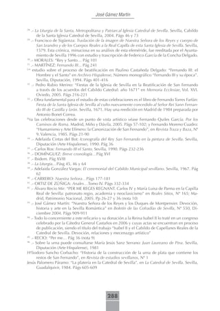 José Gámez Martín


28
    .- La Liturgia de la Santa, Metropolitana y Patriarcal Iglesia Catedral de Sevilla. Sevilla, Cabildo
         de la Santa Iglesia Catedral de Sevilla, 2004. Págs 46 y 73
29
     .- Francisco de Sigüenza: Traslación de la imagen de Nuestra Señora de los Reyes y cuerpo de
         San Leandro y de los Cuerpos Reales a la Real Capilla de esta Santa Iglesia de Sevilla. Sevilla,
         1579. Esta crónica, minuciosa en su análisis de esta efeméride, fue reeditada por el Ayunta-
         miento de Sevilla 1996 con estudio y trascripción de Federico García de la Concha Delgado.
30
    .- MORALES: “Rey y Santo… Pág 101
31
    .- MARTÍNEZ: Fernando III... Pág 241
Un
      estudio sobre el proceso de beatificación en Paulino Castañeda Delgado: “Fernando III: el
         Hombre y el Santo” en Archivo Hispalense, Número monográfico “Fernando III y su época”.
         Sevilla, Diputación, 1994. Págs 401-416
32
     .- Pedro Rubio Merino: “Fiestas de la Iglesia de Sevilla en la Beatificación de San Fernando
         a través de los acuerdos del Cabildo Catedral: año 1671” en Memoria Ecclesiae, Vol. XVI.
         Oviedo, 2005. Págs 216-221
33
    .- Obra fundamental para el estudio de estas celebraciones es el libro de Fernando Torres Farfán:
         Fiesta de la Santa Iglesia de Sevilla al culto nuevamente concedido al Señor Rei Sann Fernan-
         do III de Castilla y León. Sevilla, 1671. Hay una reedición en Madrid de 1984 preparada por
         Antonio Bonet Correa.
Pa
   ra las celebraciones desde un punto de vista artístico véase Fernando Quiles García: Por los
         Caminos de Roma. Madrid, Miño y Dávila, 2005. Págs 57-102; y Fernando Moreno Cuadro:
         “Humanismo y Arte Efímero: la Canonización de San Fernando”, en Revista Traza y Baza, Nº
         9. Valencia, 1985. Págs 21-90
34
     .- Adelaida Cintas del Bot: Iconografía del Rey San Fernando en la pintura de Sevilla. Sevilla,
         Diputación (Arte Hispalense), 1990. Pág 36
35
    .- Carlos Ros: Fernando III el Santo. Sevilla, 1990. Págs 232-236
36
    .- DOMÍNGUEZ: Breve cronología…Pág XVI
37
    .- Ibidem. Pág XVIII
38
    .- La Liturgia…Pásg 45, 46 y 64
39
    .- Adelaida González Vargas: El ceremonial del Cabildo Municipal sevillano. Sevilla, 1967. Pág
         62
40
    .- CARRERO: Nuestra Señora…Págs 177-181
41
    .- ORTIZ DE ZÚÑIGA: Anales…Tomo IV. Págs 332-334
42
    .- Álvaro Recio Mir: “PER ME REGES REGNANT. Carlos IV y María Luisa de Parma en la Capilla
         Real de Sevilla: patronato regio, academia y neoclasicismo” en Reales Sitios, Nº 165; Ma-
         drid, Patrimonio Nacional, 2005. Pp 26-27 y 36 (nota 10)
43
     .- José Gámez Martín: “Nuestra Señora de los Reyes y los Duques de Montpensier. Devoción,
         historia y arte en la Sevilla Romántica” en Boletín de las Cofradías de Sevilla, Nº 550, Di-
         ciembre 2004. Págs 909-911
44
    .- Todo lo concerniente a este relicario y su donación a la Reina Isabel II lo traté en un congreso
         celebrado por la Cátedra General Castaños en 2006 y cuyas actas se encuentran en proceso
         de publicación, siendo el título del trabajo “Isabel II y el Cabildo de Capellanes Reales de la
         Catedral de Sevilla. Devoción, relaciones y mecenazgo artístico”
45
    .- RECIO: “Per me… Pág 36 (nota 9)
46
     .- Sobre la urna puede consultarse María Jesús Sanz Serrano: Juan Laureano de Pina. Sevilla,
         Diputación (Arte Hispalense), 1981
Heliodoro Sancho Corbacho: “Historia de la construcción de la urna de plata que contiene los
         restos de San Fernando”, en Revista de estudios sevillanos, Nº 1
Jesús Palomero Páramo: “La platería en la Catedral de Sevilla”, en La Catedral de Sevilla. Sevilla,
         Guadalquivir, 1984. Págs 605-609




                                                 288
 