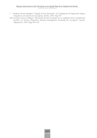 Riqueza devocional a San Fernando en la Capilla Real de la Catedral de Sevilla...


 .- Teodoro Falcón Márquez: “Espada de San Fernando”, en Catálogo de la Exposición Magna
47

     Hispalensis. El universo de una Iglesia. Sevilla, 1992. Pág 197
María Victoria García Olloqui: “Recuerdo de San Fernando en la orfebrería de la Catedral de
     Sevilla”, en Archivo Hispalense, Número monográfico “Fernando III y su época”. Sevilla,
     Diputación, 1994. Págs 401-416




                                            289
 