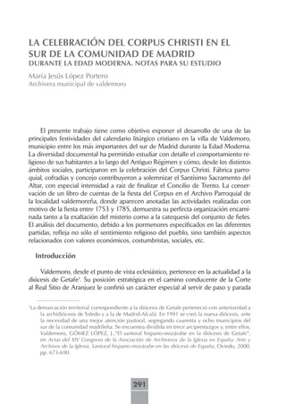 LA CELEBRACIÓN DEL CORPUS CHRISTI EN EL
SUR DE LA COMUNIDAD DE MADRID
DURANTE LA EDAD MODERNA. NOTAS PARA SU ESTUDIO
María Jesús López Portero
Archivera municipal de valdemoro




     El presente trabajo tiene como objetivo exponer el desarrollo de una de las
principales festividades del calendario litúrgico cristiano en la villa de Valdemoro,
municipio entre los más importantes del sur de Madrid durante la Edad Moderna.
La diversidad documental ha permitido estudiar con detalle el comportamiento re-
ligioso de sus habitantes a lo largo del Antiguo Régimen y cómo, desde los distintos
ámbitos sociales, participaron en la celebración del Corpus Christi. Fábrica parro-
quial, cofradías y concejo contribuyeron a solemnizar el Santísimo Sacramento del
Altar, con especial intensidad a raíz de finalizar el Concilio de Trento. La conser-
vación de un libro de cuentas de la fiesta del Corpus en el Archivo Parroquial de
la localidad valdemoreña, donde aparecen anotadas las actividades realizadas con
motivo de la fiesta entre 1753 y 1785, demuestra su perfecta organización encami-
nada tanto a la exaltación del misterio como a la catequesis del conjunto de fieles.
El análisis del documento, debido a los pormenores especificados en las diferentes
partidas, refleja no sólo el sentimiento religioso del pueblo, sino también aspectos
relacionados con valores económicos, costumbristas, sociales, etc.

    Introducción

    Valdemoro, desde el punto de vista eclesiástico, pertenece en la actualidad a la
diócesis de Getafe1. Su posición estratégica en el camino conducente de la Corte
al Real Sitio de Aranjuez le confirió un carácter especial al servir de paso y parada


La demarcación territorial correspondiente a la diócesis de Getafe perteneció con anterioridad a
1

    la archidiócesis de Toledo y a la de Madrid-Alcalá. En 1991 se creó la nueva diócesis, ante
    la necesidad de una mejor atención pastoral, segregando cuarenta y ocho municipios del
    sur de la comunidad madrileña. Se encuentra dividida en trece arciprestazgos y, entre ellos,
    Valdemoro, GÓMEZ LÓPEZ, J.,“El santoral hispano-mozárabe en la diócesis de Getafe”,
    en Actas del XIV Congreso de la Asociación de Archiveros de la Iglesia en España. Arte y
    Archivos de la Iglesia. Santoral hispano-mozárabe en las diócesis de España, Oviedo, 2000,
    pp. 673-690.




                                            291
 