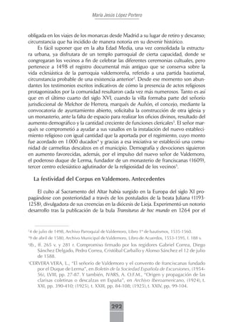 María Jesús López Portero



obligada en los viajes de los monarcas desde Madrid a su lugar de retiro y descanso;
circunstancia que ha incidido de manera notoria en su devenir histórico.
     Es fácil suponer que en la alta Edad Media, una vez consolidada la estructu-
ra urbana, ya disfrutara de un templo parroquial de cierta capacidad, donde se
congregaran los vecinos a fin de celebrar las diferentes ceremonias cultuales, pero
pertenece a 1498 el registro documental más antiguo que se conserva sobre la
vida eclesiástica de la parroquia valdemoreña, referido a una partida bautismal,
circunstancia probable de una existencia anterior2. Desde ese momento son abun-
dantes los testimonios escritos indicativos de cómo la presencia de actos religiosos
protagonizados por la comunidad resultaron cada vez más numerosos. Tanto es así
que en el último cuarto del siglo XVI, cuando la villa formaba parte del señorío
jurisdiccional de Melchor de Herrera, marqués de Auñón, el concejo, mediante la
convocatoria de ayuntamiento abierto, solicitaba la construcción de otra iglesia y
un monasterio, ante la falta de espacio para realizar los oficios divinos, resultado del
aumento demográfico y la cantidad creciente de funciones clericales3. El señor mar-
qués se comprometió a ayudar a sus vasallos en la instalación del nuevo estableci-
miento religioso con igual cantidad que la aportada por el regimiento, cuyo monto
fue acordado en 1.000 ducados4 y gracias a esa iniciativa se estableció una comu-
nidad de carmelitas descalzos en el municipio. Demografía y devociones siguieron
en aumento favorecidas, además, por el impulso del nuevo señor de Valdemoro,
el poderoso duque de Lerma, fundador de un monasterio de franciscanas (1609),
tercer centro eclesiástico aglutinador de la religiosidad de los vecinos5.

    La festividad del Corpus en Valdemoro. Antecedentes

    El culto al Sacramento del Altar había surgido en la Europa del siglo XI pro-
pagándose con posterioridad a través de los postulados de la beata Juliana (1193-
1258), divulgadora de sus creencias en la diócesis de Lieja. Experimentó un notorio
desarrollo tras la publicación de la bula Transiturus de hoc mundo en 1264 por el



4 de julio de 1498, Archivo Parroquial de Valdemoro, Libro 1º de bautismos, 1535-1560.
2


9 de abril de 1580, Archivo Municipal de Valdemoro, Libro de Acuerdos, 1553-1595, f. 188 v.
3

4
 Ib., ff. 265 v. y 281 r. Compromiso firmado por los regidores Gabriel Correa, Diego
      Sánchez Delgado, Pedro Correa, Cristóbal Carballo y Alonso Sánchez el 12 de julio
      de 1588.
5
 CERVERA VERA, L., “El señorío de Valdemoro y el convento de franciscanas fundado
      por el Duque de Lerma”, en Boletín de la Sociedad Española de Excursiones, (1954-
      56), LVIII, pp. 27-87. Y también, IVARS, A. O.F.M., “Origen y propagación de las
      clarisas coletinas o descalzas en España”, en Archivo Iberoamericano, (1924), t.
      XXI, pp. 390-410; (1925), t. XXIII, pp. 84-108; (1925), t. XXIV, pp. 99-104.



                                           292
 
