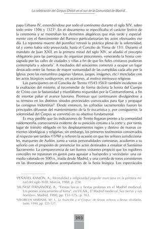 La celebración del Corpus Christi en el sur de la Comunidad de Madrid...



papa Urbano IV, extendiéndose por todo el continente durante el siglo XIV, sobre
todo entre 1306 y 13236. En el documento se especificaba el carácter festivo de
la ceremonia y se mostraban los elementos alegóricos que más tarde y especial-
mente con el florecimiento del Barroco particularizarían los actos efectuados ese
día. La repentina muerte del pontífice retrasó la práctica plena de la solemnidad,
tal y como había sido proyectada, hasta el Concilio de Viena de 1311. Durante el
mandato de Juan XXII, en la primera mitad del siglo XIV, se añadió el precepto
obligatorio para las parroquias de organizar procesiones, venerando la hostia con-
sagrada por las calles de ciudades y villas a fin de que los fieles cristianos pudieran
contemplarla y adorarla7. A mediados del seiscientos comenzó a ocupar un lugar
destacado entre las fiestas de mayor suntuosidad de las cumplidas cada año por la
Iglesia; pero las costumbres paganas (danzas, juegos, imágenes, etc.) mezcladas con
los actos litúrgicos sustituyeron, en ocasiones, al motivo intrínseco religioso.
     Los participantes en el Concilio de Trento (1543-1563) también incidieron en
la exaltación del misterio, al recomendar de forma decisiva la honra del Cuerpo
de Cristo con la fastuosidad y triunfalismo requeridos por la Contrarreforma, a fin
de intentar paliar el avance luterano. Premisas que continuaron divulgándose a
su término en los distintos sínodos provinciales convocados para fijar y propagar
las consignas tridentinas8. Desde entonces, las cofradías sacramentales fueron las
principales difusoras del mantenimiento de la fe eucarística y, por consiguiente, la
solemnidad del Corpus se convirtió en su objetivo fundamental.
     Es muy posible que las indicaciones de Trento llegaran pronto a la comunidad
valdemoreña, consecuencia evidente de su posición cercana a la corte y, por tanto,
lugar de tránsito obligado en los desplazamientos regios y destino de nuevas co-
rrientes ideológicas y religiosas; sin embargo, los primeros testimonios conservados
al respecto son tardíos (1596) y refieren la ocasión en que los señores jurisdicciona-
les, marqueses de Auñón, junto a varias personalidades cortesanas, acudieron a su
señorío con el propósito de presenciar los actos destinados a ensalzar el Santísimo
Sacramento. La comparecencia de tan ilustres visitantes propició que los regidores
concejiles no repararan en gastos para agasajar a huéspedes y vecindario: una co-
media valorada en 500 rs., traída desde Madrid, y una corrida de toros consistieron
en las diversiones profanas acompañantes de la fiesta litúrgica. Los espectáculos


6
 PEÑAFIEL RAMÓN, A., Mentalidad y religiosidad popular murciana en la primera mi-
    tad del siglo XVIII, Murcia, 1988, p. 234.
7
 MUÑOZ FERNÁNDEZ, A., “Fiestas laicas y fiestas profanas en el Madrid medieval.
    Un primer acercamiento al tema”, en VV.AA., El Madrid medieval. Sus tierras y sus
    hombres, Madrid, 1990, pp. 151-175., p. 163.
VIFORCOS MARINAS, Mª. I., La Asunción y el Corpus: de fiestas señeras a fiestas olvidadas,
8

    León, 1994, pp. 125-127.



                                          293
 