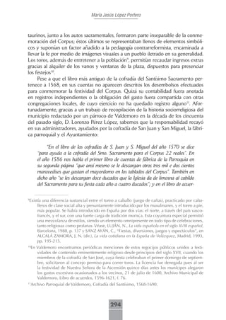 María Jesús López Portero



taurinos, junto a los autos sacramentales, formaron parte inseparable de la conme-
moración del Corpus; éstos últimos se representaban llenos de elementos simbóli-
cos y suponían un factor añadido a la pedagogía contrarreformista, encaminada a
llevar la fe por medio de imágenes visuales a un pueblo iletrado en su generalidad.
Los toros, además de entretener a la población9, permitían recaudar ingresos extras
gracias al alquiler de los vanos y ventanas de la plaza, dispuestos para presenciar
los festejos10.
     Pese a que el libro más antiguo de la cofradía del Santísimo Sacramento per-
tenece a 1568, en sus cuentas no aparecen descritos los desembolsos efectuados
para conmemorar la festividad del Corpus. Quizá su contabilidad fuera anotada
en registros independientes o la obligación del gasto fuera compartida con otras
congregaciones locales, de cuyo ejercicio no ha quedado registro alguno11. Afor-
tunadamente, gracias a un trabajo de recopilación de la historia sociorreligiosa del
municipio redactado por un párroco de Valdemoro en la década de los cincuenta
del pasado siglo, D. Lorenzo Pérez López, sabemos que la responsabilidad recayó
en sus administradores, ayudados por la cofradía de San Juan y San Miguel, la fábri-
ca parroquial y el Ayuntamiento:

            “En el libro de las cofradías de S. Juan y S. Miguel del año 1570 se dice
       “para ayuda a la cofradía del Smo. Sacramento para el Corpus 22 reales”. En
       el año 1586 nos habla el primer libro de cuentas de fábrica de la Parroquia en
       su segunda página “que ansí mesmo se le descargan otros tres mil e dos cientos
       maravedises que gastan el mayordomo en los tablados del Corpus”. También en
       dicho año “se les descargan doce ducados que la Iglesia da de limosna al cabildo
       del Sacramento para su fiesta cada año a cuatro ducados”; y en el libro de acuer-


Existía una diferencia sustancial entre el toreo a caballo (juego de cañas), practicado por caba-
9

     lleros de clase social alta y presuntamente introducido por los musulmanes, y el toreo a pie,
     más popular. Se había introducido en España por dos vías: el norte, a través del país vasco-
     francés, y el sur, con una fuerte carga de tradición morisca. Esta coyuntura especial permitió
     una mezcolanza de estilos, siendo un elemento omnipresente en todo tipo de celebraciones,
     tanto religiosas como profanas. Véase, LUJÁN, N., La vida española en el siglo XVIII español,
     Barcelona, 1988, p. 137 y SANZ AYÁN, C., “Fiestas, diversiones, juegos y espectáculos”, en
     ALCALÁ ZAMORA, J. N. (dir.), La vida cotidiana en la España de Velázquez, Madrid, 1993,
     pp. 195-215.
10
    En Valdemoro encontramos periódicas menciones de estos regocijos públicos unidos a festi-
       vidades de contenido eminentemente religioso desde principios del siglo XVII, cuando los
       miembros de la cofradía de San José, cuya fiesta celebraban el primer domingo de septiem-
       bre, solicitaron al concejo permiso para correr toros. La licencia fue denegada pues al ser
       la festividad de Nuestra Señora de la Ascensión quince días antes los munícipes alegaron
       los gastos excesivos ocasionados a los vecinos, 21 de julio de 1600, Archivo Municipal de
       Valdemoro, Libro de acuerdos, 1596-1621, f. 76.
11
    Archivo Parroquial de Valdemoro, Cofradía del Santísimo, 1568-1690.



                                               294
 