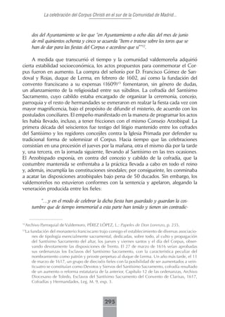 La celebración del Corpus Christi en el sur de la Comunidad de Madrid...



        dos del Ayuntamiento se lee que “en Ayuntamiento a ocho días del mes de junio
        de mil quinientos ochenta y cinco se acuerda “Item e tratose sobre los toros que se
        han de dar para las fiestas del Corpus e acordose que sí””12.

     A medida que transcurrió el tiempo y la comunidad valdemoreña adquirió
cierta estabilidad socioeconómica, los actos propuestos para conmemorar el Cor-
pus fueron en aumento. La compra del señorío por D. Francisco Gómez de San-
doval y Rojas, duque de Lerma, en febrero de 1602, así como la fundación del
convento franciscano a su expensas (1609)13 fomentaron, sin género de dudas,
un afianzamiento de la religiosidad entre sus súbditos. La cofradía del Santísimo
Sacramento, cuyo cabildo estaba encargado de organizar la ceremonia, concejo,
parroquia y el resto de hermandades se esmeraron en realzar la fiesta cada vez con
mayor magnificencia, bajo el propósito de difundir el misterio, de acuerdo con los
postulados conciliares. El empeño manifestado en la manera de programar los actos
les había llevado, incluso, a tener fricciones con el mismo Consejo Arzobispal. La
primera década del seiscientos fue testigo del litigio mantenido entre los cofrades
del Santísimo y los regidores concejiles contra la Iglesia Primada por defender su
tradicional forma de solemnizar el Corpus. Hacia tiempo que las celebraciones
consistían en una procesión el jueves por la mañana, otra el mismo día por la tarde
y, una tercera, en la jornada siguiente, llevando al Santísimo en las tres ocasiones.
El Arzobispado exponía, en contra del concejo y cabildo de la cofradía, que la
costumbre mantenida se enfrentaba a la práctica llevada a cabo en todo el reino
y, además, incumplía las constituciones sinodales; por consigueinte, les conminaba
a acatar las disposiciones arzobispales bajo pena de 50 ducados. Sin embargo, los
valdemoreños no estuvieron conformes con la sentencia y apelaron, alegando la
veneración producida entre los fieles:

            “…y en el modo de celebrar la dicha fiesta han guardado y guardan la cos-
        tumbre que de tiempo inmemorial a esta parte han tenido y tienen sin contradic-


12
     Archivo Parroquial de Valdemoro, PÉREZ LÓPEZ, L.: Papeles de Don Lorenzo, p. 235.
13
     La fundación del monasterio franciscano trajo consigo el establecimiento de diversas asociacio-
         nes de tipología esencialmente sacramental, dedicadas, sobre todo, al culto y propagación
         del Santísimo Sacramento del altar, los jueves y viernes santos y el día del Corpus, obser-
         vando devotamente las disposiciones de Trento. El 27 de marzo de 1616 veían aprobadas
         sus ordenanzas los Esclavos del Santísimo Sacramento, con la característica peculiar del
         nombramiento como patrón y prioste perpetuo al duque de Lerma. Un año más tarde, el 11
         de marzo de 1617, un grupo de dieciséis fieles con la posibilidad de ser aumentados a vein-
         ticuatro se constituían como Devotos y Siervos del Santísimo Sacramento, cofradía resultado
         de un aumento o reforma estatutaria de la anterior, Capítulo 12 de las ordenanzas, Archivo
         Diocesano de Toledo, Esclavos del Santísimo Sacramento del Convento de Clarisas, 1617,
         Cofradías y Hermandades, Leg. M. 9, exp. 3.



                                                295
 
