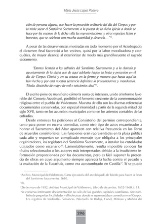 María Jesús López Portero



       ción de persona alguna, que hacer la procesión ordinaria del día del Corpus y por
       la tarde sacar el Santísimo Sacramento a la puerta de la dicha iglesia a donde se
       hace por los vecinos de la dicha villa las representaciones y otros regocijos lícitos y
       honestos, que se celebran con mucha autoridad y decencia…”14.

     A pesar de las desavenencias mostradas en todo momento por el Arzobispado,
el dictamen final favoreció a los vecinos, quizá por la labor moralizadora y cate-
quética, de mayor alcance, al exteriorizar de modo más grandilocuente el sagrado
sacramento.

            “Damos licencia a los cofrades del Santísimo Sacramento y a la clerecía y
       ayuntamiento de la dicha que de aquí adelante hagan la fiesta y procesion en el
       dia de Corpus Christi y en su octava en la forma y manera que hasta aquí la
       han hecho y por esta nuestra sentencia definitiva lo pronunciamos y mandamos.
       Toledo, dieciocho de mayo de mil e seiscientos diez”15.

     El escrito pone de manifiesto cómo la suma de intereses, unido al informe favo-
rable del Consejo Arzobispal, posibilitó el fomento creciente de la conmemoración
religiosa entre el pueblo de Valdemoro. Muestra de ello son las diversas referencias
documentales conservadas, con especial intensidad a partir de la segunda mitad del
siglo XVII, tanto en los acuerdos municipales como en los asientos contables de las
cofradías.
     Desde entonces las peticiones al Consistorio del permiso correspondiente,
tanto para poner en escena comedias, como otro tipo de actos encaminados a
honrar el Sacramento del Altar aparecen con relativa frecuencia en los libros
de acuerdos consistoriales. Las funciones eran representadas en la plaza pública
cada año y requerían un complicado montaje que obligaba a los principales
organizadores, los regidores del Santísimo Sacramento, a instalar los entoldados
utilizados como escenario16. Lamentablemente, resulta imposible conocer los
títulos seleccionados o los autores más interpretados debido a la insuficiente in-
formación proporcionada por los documentos, pero es fácil suponer la presen-
cia de obras en cuyo argumento siempre aparecía la lucha contra el pecado y
la exaltación de la Eucaristía, como era acostumbrado en Castilla17. Sí se puede


 Archivo Municipal de Valdemoro, Carta ejecutoria del arzobispado de Toledo para hacer la fiesta
14

    del Santísimo Sacramento, 1610.
 Ib.
15


 26 de mayo de 1652, Archivo Municipal de Valdemoro, Libro de Acuerdos, 1652-1660, f. 13.
16


 Se conserva interesante documentación no sólo de las grandes capitales castellanas, sino tam-
17

    bién de pequeñas localidades vallisoletanas donde se representaban comedias en el Corpus.
    Los registros de Tordesillas, Simancas, Palazuelo de Bedija, Curiel, Pedrosa y Medina del



                                               296
 