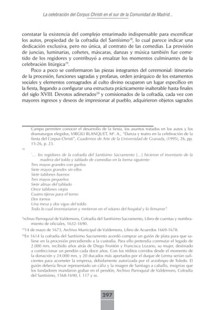 La celebración del Corpus Christi en el sur de la Comunidad de Madrid...



constatar la existencia del complejo entarimado indispensable para escenificar
los autos, propiedad de la cofradía del Santísimo18, lo cual parece indicar una
dedicación exclusiva, pero no única, al contrato de las comedias. La provisión
de juncias, luminarias, cohetes, máscaras, danzas y música también fue come-
tido de los regidores y contribuyó a ensalzar los momentos culminantes de la
celebración litúrgica19.
      Poco a poco se conformaron las piezas integrantes del ceremonial: itinerario
de la procesión, funciones sagradas y profanas, orden jerárquico de los estamentos
sociales y elementos consagrados al culto divino ocuparon un lugar específico en
la fiesta, llegando a configurar una estructura prácticamente inalterable hasta finales
del siglo XVIII. Devotos adinerados20 y comisionados de la cofradía, cada vez con
mayores ingresos y deseos de impresionar al pueblo, adquirieron objetos sagrados




        Campo permiten conocer el desarrollo de la fiesta, los asuntos tratados en los autos y los
        dramaturgos elegidos, VIRGILI BLANQUET, Mª. A., “Danza y teatro en la celebración de la
        fiesta del Corpus Christi”, Cuadernos de Arte de la Universidad de Granada, (1995), 26, pp.
        15-26, p. 23.
18

        “
         … los regidores de la cofradía del Santísimo Sacramento […] hicieron el inventario de la
              madera del toldo y tablado de comedias en la forma siguiente:
        Tres mayos grandes con garfios
        Siete mayos grandes sin ellos
        Siete tablones buenos
        Tres mayos pequeños
        Siete almas del tablado
        Once tablones viejos
        Cuatro tijeras para el torno
        Dos tornos
        Una mesa y dos vigas del toldo
        Todo lo cual inventariaron y metieron en el sótano del hospital y lo firmaron”.

A
 rchivo Parroquial de Valdemoro, Cofradía del Santísimo Sacramento, Libro de cuentas y nombra-
     miento de oficiales, 1632-1690.
19
     14 de mayo de 1673, Archivo Municipal de Valdemoro, Libro de Acuerdos 1669-1678.
20
     En 1614 la cofradía del Santísimo Sacramento acordó comprar un guión de plata para que sa-
        liese en la procesión precediendo a la custodia. Para ello pretendía conmutar el legado de
        2.000 mrs. recibido años atrás de Diego Frontón y Francisca Lozano, su mujer, destinado
        a confeccionar un pendón cada doce años. Con los réditos corridos desde el momento de
        la donación y 24.000 mrs. y 20 ducados más aportados por el duque de Lerma serían sufi-
        cientes para acometer la empresa, debidamente autorizada por el arzobispo de Toledo. El
        guión debería llevar representado un cáliz y la imagen de Santiago a caballo, insignias que
        los fundadores mandaron grabar en el pendón, Archivo Parroquial de Valdemoro, Cofradía
        del Santísimo, 1568-1690, f. 117 y ss.



                                                297
 