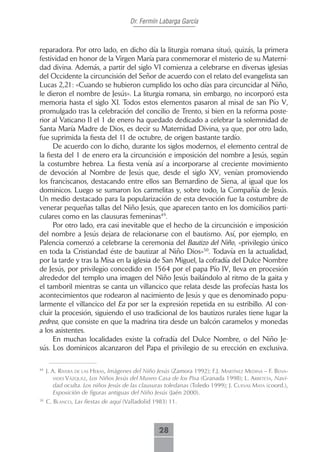 Dr. Fermín Labarga García



reparadora. Por otro lado, en dicho día la liturgia romana situó, quizás, la primera
festividad en honor de la Virgen María para conmemorar el misterio de su Materni-
dad divina. Además, a partir del siglo VI comienza a celebrarse en diversas iglesias
del Occidente la circuncisión del Señor de acuerdo con el relato del evangelista san
Lucas 2,21: «Cuando se hubieron cumplido los ocho días para circuncidar al Niño,
le dieron el nombre de Jesús». La liturgia romana, sin embargo, no incorporó esta
memoria hasta el siglo XI. Todos estos elementos pasaron al misal de san Pío V,
promulgado tras la celebración del concilio de Trento, si bien en la reforma poste-
rior al Vaticano II el 1 de enero ha quedado dedicado a celebrar la solemnidad de
Santa María Madre de Dios, es decir su Maternidad Divina, ya que, por otro lado,
fue suprimida la fiesta del 11 de octubre, de origen bastante tardío.
      De acuerdo con lo dicho, durante los siglos modernos, el elemento central de
la fiesta del 1 de enero era la circuncisión e imposición del nombre a Jesús, según
la costumbre hebrea. La fiesta venía así a incorporarse al creciente movimiento
de devoción al Nombre de Jesús que, desde el siglo XV, venían promoviendo
los franciscanos, destacando entre ellos san Bernardino de Siena, al igual que los
dominicos. Luego se sumaron los carmelitas y, sobre todo, la Compañía de Jesús.
Un medio destacado para la popularización de esta devoción fue la costumbre de
venerar pequeñas tallas del Niño Jesús, que aparecen tanto en los domicilios parti-
culares como en las clausuras femeninas49.
      Por otro lado, era casi inevitable que el hecho de la circuncisión e imposición
del nombre a Jesús dejara de relacionarse con el bautismo. Así, por ejemplo, en
Palencia comenzó a celebrarse la ceremonia del Bautizo del Niño, «privilegio único
en toda la Cristiandad éste de bautizar al Niño Dios»50. Todavía en la actualidad,
por la tarde y tras la Misa en la iglesia de San Miguel, la cofradía del Dulce Nombre
de Jesús, por privilegio concedido en 1564 por el papa Pío IV, lleva en procesión
alrededor del templo una imagen del Niño Jesús bailándolo al ritmo de la gaita y
el tamboril mientras se canta un villancico que relata desde las profecías hasta los
acontecimientos que rodearon al nacimiento de Jesús y que es denominado popu-
larmente el villancico del Ea por ser la expresión repetida en su estribillo. Al con-
cluir la procesión, siguiendo el uso tradicional de los bautizos rurales tiene lugar la
pedrea, que consiste en que la madrina tira desde un balcón caramelos y monedas
a los asistentes.
      En muchas localidades existe la cofradía del Dulce Nombre, o del Niño Je-
sús. Los dominicos alcanzaron del Papa el privilegio de su erección en exclusiva.

49
     J. A. riVerA de LAs HerAs, Imágenes del Niño Jesús (Zamora 1992); f.J. mArtínez medinA – f. benA-
         Vides Vázquez, Los Niños Jesús del Museo Casa de los Pisa (Granada 1998); L. ArbetetA, Navi-
         dad oculta. Los niños Jesús de las clausuras toledanas (Toledo 1999); J. cueVAs mAtA (coord.),
         Exposición de figuras antiguas del Niño Jesús (Jaén 2000).
50
     C. bLAnco, Las fiestas de aquí (Valladolid 1983) 11.



                                                  28
 
