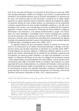 La celebración del Corpus Christi en el sur de la Comunidad de Madrid...



Una de las mercedes del Duque, la concesión de feria franca en enero de 1603,
trajo consigo destacados cambios en el antiguo casco urbano. La plaza pública fue
sometida a una profunda reforma, pues el aumento demográfico y la presencia de
los reyes, con estancias cada vez más frecuentes a instancia de su valido, dejaba
pequeño un espacio suficiente hasta el momento. Además de ampliarla los regido-
res quisieron dotarla de cierto sentido estético, en consonancia con las imperantes
corrientes arquitectónicas de otras muchas localidades castellanas y, por ello, reco-
mendaron a los vecinos, cuya vivienda diera al recinto, la edificación de corredores,
siguiendo el mismo canon constructivo. Presenciar las fiestas profanas o religiosas,
homenajear a los monarcas y a los señores jurisdiccionales y acoger a los merca-
deres con cierto desahogo y comodidad, fueron razones sobradas para acometer
uno de los proyectos más costosos de la primera mitad del XVII. La complicada
ejecución y elevado costo (el derribo fue precedido de la expropiación de algunas
viviendas de propiedad particular) supuso el desembolso de una cantidad superior
a 2.000 ducados y prolongó las obras entre 1608 y 161223.
      La segunda empresa de gran envergadura durante el señorío de Lerma con-
sistió en la construcción de un edificio conventual destinado a albergar a las fran-
ciscanas clarisas que llevaban ejerciendo su ministerio en el pueblo desde 160924.
Cuando llegaron las primeras religiosas a Valdemoro debieron alojarse en el hos-
pital de San Andrés, administrado por la cofradía de San Sebastián, copatronos de
la fundación, en espera de poder cambiarse a un lugar más apropiado a sus nece-
sidades. La influencia del Duque en la corte y la categoría de las primeras monjas
–todas emparentadas con personalidades de la alta nobleza– fueron factores harto
convenientes para erigir el inmueble donde se instalaron años después. La mayor
capacidad del nuevo emplazamiento y la condición del fundador y de las personas
allí enclaustradas hicieron posible el desarrollo de un activo centro religioso. En él
se concentraron, al menos, dos cofradías dedicadas a enaltecer el Santísimo Sacra-
mento del Altar: los Esclavos del Santísimo Sacramento y los Devotos y Siervos del
Santísimo Sacramento, instituidas en 1616 y 1617, respectivamente25.

23
     Archivo Municipal de Valdemoro, Libro 2º de acuerdos, 1596-1621, ff. 184, 188 r., 221 r. y 286
        v.
 La inauguración del edificio supuso uno de los acontecimientos más destacados de índole sociorreli-
24

     giosa en la localidad. Además del patrono asistieron los monarcas, infantes y otros personajes re-
     levantes de la corte, junto al arzobispo de Toledo y miembros del consejo arzobispal. El conjunto
     de instituciones y todos los estamentos sociales se hicieron eco de la importancia del traslado
     para la comunidad monástica por su papel de nueva institución canalizadora de vocaciones y
     devociones que pudieran surgir en el pueblo, añadido a la presencia de la monarquía tanto para
     agradar a su valido como para magnificar el acto, 11 de mayo de 1616, Archivo Municipal de
     Valdemoro, Libro 2º de Acuerdos, 1596-1621, f. 357.
25
     Archivo Diocesano de Toledo, Santísimo Sacramento del Convento de Clarisas, 1616-1617, Co-
        fradías y Hermandades, Leg. M. 9, exp. 3.



                                                299
 