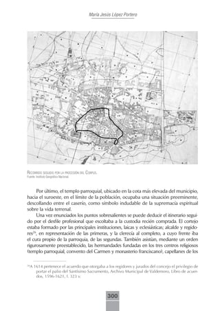 María Jesús López Portero




recorrido seguido por lA procesión del corpus.
Fuente: Instituto Geográfico Nacional.



     Por último, el templo parroquial, ubicado en la cota más elevada del municipio,
hacia el suroeste, en el límite de la población, ocupaba una situación preeminente,
descollando entre el caserío, como símbolo indudable de la supremacía espiritual
sobre la vida terrenal.
     Una vez enunciados los puntos sobresalientes se puede deducir el itinerario segui-
do por el desfile profesional que escoltaba a la custodia recién comprada. El cortejo
estaba formado por las principales instituciones, laicas y eclesiásticas; alcalde y regido-
res26, en representación de las primeras, y la clerecía al completo, a cuyo frente iba
el cura propio de la parroquia, de las segundas. También asistían, mediante un orden
rigurosamente preestablecido, las hermandades fundadas en los tres centros religiosos
(templo parroquial, convento del Carmen y monasterio franciscano), capellanes de los

26
  A 1614 pertenece el acuerdo que otorgaba a los regidores y jurados del concejo el privilegio de
     portar el palio del Santísimo Sacramento, Archivo Municipal de Valdemoro, Libro de acuer-
     dos, 1596-1621, f. 323 v.



                                                  300
 