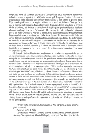 La celebración del Corpus Christi en el sur de la Comunidad de Madrid...



hospitales, frailes del Carmen, padres de la Compañía de Jesús, poseedores de una vas-
ta hacienda agraria repartida por el término municipal, delegados de otras órdenes con
propiedades en la localidad (jerónimos y mercedarios) y, por último, el pueblo llano.
El punto de partida era la parroquia, dejaba a un lado el hospital de la Concepción y,
por la calle de las Monjas, se dirigía al convento de clarisas donde tenía lugar la primera
de las estaciones, allí entraba la custodia en la capilla para que las religiosas, desde su
clausura, pudieran venerar el Sacramento. De vuelta a las calles del pueblo, discurría
por la del Pozo Chico de la Nieve y la de la Sartén, que desembocaba directamente en
la plaza pública por la vertiente sur. En la plaza, delante de las casas consistoriales, en
cuyos balcones debidamente engalanados admiraban el espectáculo las autoridades,
se instalaba el tablado utilizado para la representación de los autos sacramentales o
comedias. Terminada la función, el desfile continuaba por la calle de las Infantas, que
cruzaba entre el edificio capitular y la cárcel, en dirección hacia la parroquia donde
finalizaba el ceremonial en la puerta norte o de la Sierra, según es posible comprobar
en el plano adjunto.
      El itinerario, inalterable durante mucho tiempo para la mayor parte de las proce-
siones organizadas en la villa, enmarcaba el antiguo casco urbano medieval a modo de
triángulo, en cuyos vértices se ubicaban las principales instituciones: el templo parro-
quial, el convento de franciscanas y las casas consistoriales; dentro de esta superficie se
levantaban las viviendas de los mayores terratenientes e hidalgos de la comunidad. En
torno al recinto porticado, que rodeaba la plaza pública, estaban agrupadas las casas de
la Audiencia, el colegio de legos de San Juan Bautista, el pósito de labradores pobres,
fundado por Antonio Correa, el Indiano, la cárcel, donde la cofradía de la Misericordia
era titular de una capilla, y las residencias de los vecinos más adinerados que presen-
ciaban la fiesta desde sus balcones como espectadores de calidad. Se conserva un in-
teresante acuerdo concejil que define claramente el sitio ocupado por cada linaje local
en los distintos vanos que rodeaban la plaza. En el documento, elaborado con motivo
del repartimiento fiscal a fin de financiar los actos proyectados para la traslación del
Santísimo Sacramento a la capilla mayor del templo parroquial (1672), se mantuvo en
vigor de la misma manera durante varias décadas y fue respetado para las festividades
del Corpus hasta finales de siglo. El análisis del escrito permite identificar la categoría
de las familias instaladas en los mejores puestos, situadas tanto para ver como para ser
vistas y demuestra el significado del recorrido procesional y también la preponderancia
de los participantes:

         “Primer nicho comenzando desde la calle de Ana Barquero, a mano derecha,
    para la clerecía.
         Segundo nicho, la Villa.
         Tercero nicho, Francisco Ximénez Correa, María Ramírez, Doña Gerónima
    Serrano, Don Agustín de Osorio [hidalgo], Licenciado Don Francisco Salcedo




                                           301
 