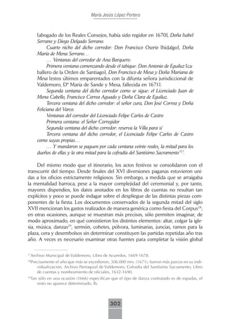 María Jesús López Portero



     [abogado de los Reales Consejos, había sido regidor en 1670], Doña Isabel
     Serrano y Diego Delgado Serrano.
           Cuarto nicho del dicho corredor: Don Francisco Osorio [hidalgo], Doña
     María de Mena Serrano…
           … Ventanas del corredor de Ana Barquero:
           Primera ventana comenzando desde el tabique: Don Antonio de Eguiluz [ca-
     ballero de la Orden de Santiago], Don Francisco de Mesa y Doña Mariana de
     Mesa [estos últimos emparentados con la difunta señora jurisdiccional de
     Valdemoro, Dª María de Sande y Mesa, fallecida en 1671].
           Segunda ventana del dicho corredor como se sigue: el Licenciado Juan de
     Mena Cabello, Francisco Correa Aguado y Doña Clara de Eguiluz.
           Tercera ventana del dicho corredor: el señor cura, Don José Correa y Doña
     Feliciana del Varco.
           Ventanas del corredor del Licenciado Felipe Carlos de Castro
           Primera ventana: el Señor Corregidor
           Segunda ventana del dicho corredor: reserva la Villa para sí
           Tercera ventana del dicho corredor, el Licenciado Felipe Carlos de Castro
     como suyas propias…
           … Y mandaron se paguen por cada ventana veinte reales, la mitad para los
     dueños de ellas y la otra mitad para la cofradía del Santísimo Sacramento”27.

     Del mismo modo que el itinerario, los actos festivos se consolidaron con el
transcurrir del tiempo. Desde finales del XVI diversiones paganas estuvieron uni-
das a los oficios estrictamente religiosos. Sin embargo, a medida que se arraigaba
la mentalidad barroca, pese a la mayor complejidad del ceremonial y, por tanto,
mayores dispendios, los datos anotados en los libros de cuentas no resultan tan
explícitos y poco se puede indagar sobre el despliegue de las distintas piezas com-
ponentes de la fiesta. Los documentos conservados de la segunda mitad del siglo
XVII mencionan los gastos realizados de manera genérica como fiesta del Corpus28;
en otras ocasiones, aunque se muestran más precisos, sólo permiten imaginar, de
modo aproximado, en qué consistieron los distintos elementos: altar, colgar la igle-
sia, música, danzas29, sermón, cohetes, pólvora, luminarias, juncias, ramos para la
plaza, cera y desembolsos sin determinar constituyen las partidas repetidas año tras
año. A veces es necesario examinar otras fuentes para completar la visión global


 Archivo Municipal de Valdemoro, Libro de Acuerdos, 1669-1678.
27


 Precisamente el año que más se excedieron, 306.000 mrs. (1671), fueron más parcos en su indi-
28

    vidualización, Archivo Parroquial de Valdemoro, Cofradía del Santísimo Sacramento, Libro
    de cuentas y nombramiento de oficiales, 1632-1690.
 Tan sólo en una ocasión (1666) especifican que el tipo de danza contratado es de espadas, el
29

    resto no aparece determinado, Ib.



                                           302
 
