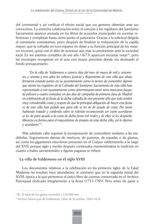 La celebración del Corpus Christi en el sur de la Comunidad de Madrid...



del ceremonial y así verificar el efecto social que sus gestores obtenían ante sus
convecinos. La estrecha colaboración entre el concejo y los regidores del Santísimo
Sacramento aparece anotada en los libros de acuerdos municipales en sucintas re-
ferencias y completan hasta cierto punto el panorama. Gracias a la solicitud dirigida
al consistorio constatamos, poco después de finalizar la restauración de la capilla
mayor, que la cofradía no tuvo reparos en dotar a su función principal de los mejo-
res recursos, quizá con el afán de acentuar aún más su predominio ante la sociedad
local. En los asientos contables de ese año (1673) aparecen escuetas notas30, pero
los munícipes recogieron en el acta con mayor precisión donde iría destinado el
fondo presupuestario:

            “En la villa de Valdemoro a catorce días del mes de mayo de mil y seiscien-
      tos y setenta y tres años los señores Justicia y Regimiento de esta villa que abajo
      firmaron estando juntos en su ayuntamiento como lo tienen de costumbre dijeron
      que atento los regidores de la Cofradía del Santísimo Sacramento de esta villa han
      representado a este ayuntamiento como determinaran tener toros mascaras fuegos
      de pólvora y cuatro comedias en dos días de compañía de primera clase de Madrid
      en celebración de la fiesta de la dicha cofradía de este presente año que todo tendrá
      muy considerable costa y respeto de que la principal obligación de hacer esta fiesta
      es de esta villa han pedido que para ello se les de de ayuda de costa. Por tanto
      habiendo tratado y conferido sobre lo referido reconociendo ser cierto acordaron
      se les de para ayuda a la costa de dicha fiesta mil reales y de ellos se les despache
      libranza en forma para el mayordomo de propios de esta dicha villa, así lo dijeron
      y acordaron”31.

     Más adelante cabe suponer la incorporación de costumbres similares a las ma-
drileñas. Seguramente danzas de moriscos, de pastores, de espadas o de gitanas,
así como los gigantones estuvieron presentes en el Corpus valdemoreño a lo largo
del XVII, porque siglo y medio después continuaba manteniéndose la tradición en
cuanto a bailes sacramentales y figuras paganas se refiere.

     La villa de Valdemoro en el siglo XVIII

    Los documentos relativos a la celebración en los primeros siglos de la Edad
Moderna no resultan muy abundantes, al contrario que en la segunda mitad del
XVIII, época a la que pertenece el único libro de cuentas conservado en el Archivo
Parroquial dedicado íntegramente a la fiesta (1753-1785). Pero antes de pasar a


 Ib. El total de los gastos ascendió a 238.000 mrs.
30


 Archivo Municipal de Valdemoro, Libro de Acuerdos, 1669-1678.
31




                                              303
 