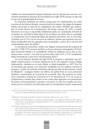 María Jesús López Portero



analizar con minuciosidad la riqueza informativa de ese documento creemos con-
veniente presentar la situación de la localidad en el siglo XVIII, porque en ello está
la clave de la grandiosidad de la fiesta.
     El seiscientos finalizaba de manera aciaga para los valdemoreños, las malas
cosechas de las últimas décadas, consecuencia de la sequía y las plagas de langosta,
habían provocado la ruina de los trabajadores del campo. Pérdidas que repercu-
tían de modo directo en la financiación del propio concejo. En 1692 el estado
financiero en el que se encontraba Valdemoro podía ser considerado al borde de
la quiebra. En una Real Cédula dada el 22 de febrero de dicho año se constataba
su compromiso con la Hacienda Regia del derecho del terrero, por el cual debía
contribuir con el 1% y de los servicios de millones, deudas que suponían una can-
tidad considerable para las agotadas arcas municipales, a pesar de la merced real
condenándoles parte del débito32.
     La decadencia económica, unida a las trágicas consecuencias de la guerra de
sucesión (1700-1715) provocó también un brusco descenso demográfico. El Vecin-
dario General de España o de Campoflorido cifraba los habitantes de la villa en tres-
cientos nueve vecinos33; tan sólo en cuarenta años, entre 1671 y 1712, la población
había mermado de cuatro mil a mil doscientas almas34.
     Ya en las primeras décadas del siglo XVIII se empezó a vislumbrar una inci-
piente mejoría gracias a la buena disposición de D. José Aguado Correa, hidalgo
valdemoreño, residente en la corte dónde se había trasladado en 1697. Éste fue
un personaje que, gracias a las relaciones entabladas con los políticos cercanos al
monarca y al plan de estímulo económico ideado por Jean de Brouchoven, conde
de Bergeyck35, consiguió instalar una fábrica de paños finos en unas posesiones
familiares, concienciado de la penuria de su pueblo. Para ello presentó un ambi-
cioso memorial a la Junta de Comercio el 31 de diciembre de 1711, en el que se
comprometía a instalar doce telares en los cuatro años siguientes con pretensiones
de poner en funcionamiento cuarenta o cincuenta. La idea fue acogida con entu-
siasmo por los miembros de dicha Junta pues lo consideraban de gran importancia

 Archivo Municipal de Valdemoro, Relación de actos de posesión con motivo de la petición he-
32

    cha por el representante de Doña María Fernández de Córdova, 1739.

 Biblioteca Nacional, Vecindario General de España, Manuscritos, mss. 2.274.
33

34
     El último dato demográfico conocido correspondiente a la segunda mitad del XVII aparece
        inscrito en la visita pastoral cumplimentada en 1671, Archivo Diocesano de Toledo, Libro de
        visitas, 1666-1671, B, 31.
 Funcionario flamenco al servicio del gobierno de Bruselas en asuntos financieros durante varios
35

    años, pasó a formar parte de la corte de Felipe V en 1711. La asistencia prestada a la nueva
    casa real versó fundamentalmente en la renovación de la marina, hacienda y administración,
    animando, de manera especial el asentamiento de industrias autóctonas en la Península,
    KAMEN, H., La Guerra de Sucesión en España 1700-1715, Barcelona, 1974, p. 63.



                                               304
 