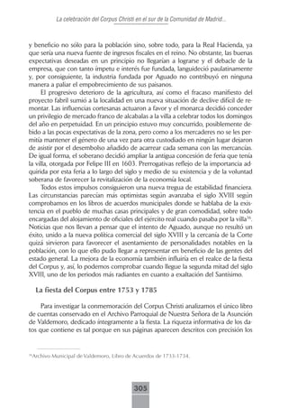 La celebración del Corpus Christi en el sur de la Comunidad de Madrid...



y beneficio no sólo para la población sino, sobre todo, para la Real Hacienda, ya
que sería una nueva fuente de ingresos fiscales en el reino. No obstante, las buenas
expectativas deseadas en un principio no llegarían a lograrse y el debacle de la
empresa, que con tanto ímpetu e interés fue fundada, languideció paulatinamente
y, por consiguiente, la industria fundada por Aguado no contribuyó en ninguna
manera a paliar el empobrecimiento de sus paisanos.
     El progresivo deterioro de la agricultura, así como el fracaso manifiesto del
proyecto fabril sumió a la localidad en una nueva situación de declive difícil de re-
montar. Las influencias cortesanas actuaron a favor y el monarca decidió conceder
un privilegio de mercado franco de alcabalas a la villa a celebrar todos los domingos
del año en perpetuidad. En un principio estuvo muy concurrido, posiblemente de-
bido a las pocas expectativas de la zona, pero como a los mercaderes no se les per-
mitía mantener el género de una vez para otra custodiado en ningún lugar dejaron
de asistir por el desembolso añadido de acarrear cada semana con las mercancías.
De igual forma, el soberano decidió ampliar la antigua concesión de feria que tenía
la villa, otorgada por Felipe III en 1603. Prerrogativas reflejo de la importancia ad-
quirida por esta feria a lo largo del siglo y medio de su existencia y de la voluntad
soberana de favorecer la revitalización de la economía local.
     Todos estos impulsos consiguieron una nueva tregua de estabilidad financiera.
Las circunstancias parecían más optimistas según avanzaba el siglo XVIII según
comprobamos en los libros de acuerdos municipales donde se hablaba de la exis-
tencia en el pueblo de muchas casas principales y de gran comodidad, sobre todo
encargadas del alojamiento de oficiales del ejército real cuando pasaba por la villa36.
Noticias que nos llevan a pensar que el intento de Aguado, aunque no resultó un
éxito, unido a la nueva política comercial del siglo XVIII y la cercanía de la Corte
quizá sirvieron para favorecer el asentamiento de personalidades notables en la
población, con lo que ello pudo llegar a representar en beneficio de las gentes del
estado general. La mejora de la economía también influiría en el realce de la fiesta
del Corpus y, así, lo podemos comprobar cuando llegue la segunda mitad del siglo
XVIII, uno de los periodos más radiantes en cuanto a exaltación del Santísimo.

     La fiesta del Corpus entre 1753 y 1785

     Para investigar la conmemoración del Corpus Christi analizamos el único libro
de cuentas conservado en el Archivo Parroquial de Nuestra Señora de la Asunción
de Valdemoro, dedicado íntegramente a la fiesta. La riqueza informativa de los da-
tos que contiene es tal porque en sus páginas aparecen descritos con precisión los


 Archivo Municipal de Valdemoro, Libro de Acuerdos de 1733-1734.
36




                                           305
 